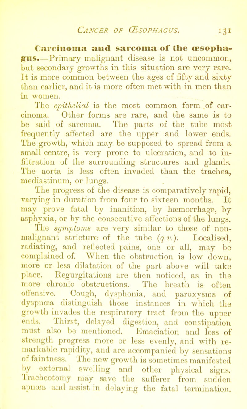 Cancer of (Esophagus. Carcinoma and sarcoma of the wsoplia- g:us.—Primary malignant disease is not uncommon, but secondary growths in this situation are very rare. It is more common between the ages of fifty and sixty than earlier, and it is more often met with in men than in women. The epithelial is the most common form of car- cinoma. Other forms are rare, and the same is to be said of sarcoma. The parts of the tube most frequently affected are the upper and lower ends. The growth, which may be supposed to spread from a small centre, is very prone to ulceration, and to in- filtration of the surrounding structures and gland.s. The aorta is less often invaded than the trachea, mediastinum, or lungs. The progress of the disease is comparatively rapid, varying in duration from four to sixteen months. It may prove fatal by inanition, by ha?morrhage, by asphyxia, or by the consecutive affections of the lungs. The symptovis are very similar to those of non- malignant stricture of the tube {q.v.). Localised, radiating, and rellected pains, one or all, may be complained of When the obstruction is low down, more or less dilatation of the part above will take place. Regurgitations are then noticed, as in the more chronic obstructions. The breath is often offensive. Cough, dysphonia, and paroxysms of dyspnoea distinguish those instances in which the growth invades the respiratory tract from the upper ends. Thirst, delayed digestion, and constipation must also bo mentioned. Emaciation and loss of strength pi-ogress more or less evenly, and with re- markable rapiflity, and arc accompanied by sensations of faintness. The new growth is sometimes manifested by external swc'liing and other physical signs. Tracheotomy may save the sufferer from sudden apncca and assist in delaying the fatal termination.