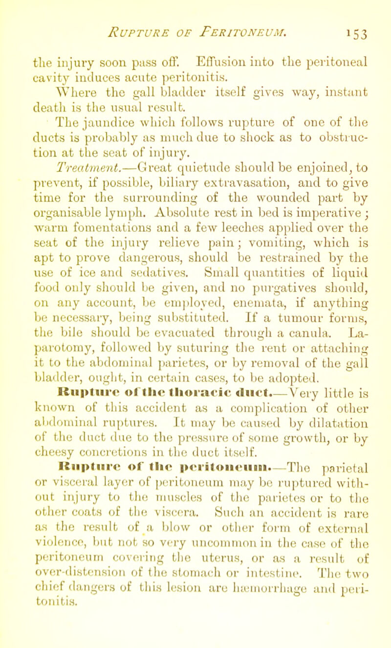 Rupture of Peritoneum. the injury soon pass off. Effusion into the peiitoneal cavit}^ induces acute peritonitis. Where the gall bladder itself gives way, instant death is the usual result. The jaundice which follows rupture of one of the ducts is probably as much due to shock as to obstruc- tion at the seat of injury. Treatment.—Great quietude should be enjoined, to prevent, if possible, biliary extravasation, and to give time for the surrounding of the wounded part by organisable lymph. Absolute rest in bed is imperative ; warm fomentations and a few leeches applied over the seat of the injury relieve pain; vomiting, which is apt to prove dangerous, should be restrained by the use of ice and sedatives. Small quantities of liquid food only should be given, and no pui'gatives should, on any account, be em])loyed, enemata, if anything be necessary, being substituted. If a tumour forms, the bile should be evacuated through a canula.. La- parotomy, followed by suturing the rent or attaching it to the abdominal parietes, or by removal of the gall bladder, ouglit, in certain cases, to be adopted. Rupture ol'tlic tlioracic duct.—Very little is known of tiiis accident as a complication of other abdominal ruptures. It may be caused by dilatation of the duct due to tlie pressure of some growth, or by cheesy concretions in the duct itself. Rupture of the peritoiieuiii.—The paiietal or visceral layer of p(^i-itoneum may be ruptured with- out injury to the muscles of tlio parietes or to the other coats of the viscera. Sucli an accident is rare as the result of a l)low or other form of external violence, but not so very uncommon in the case of tlie peritoneum covering tlie uterus, or as a result of over-distension of the stomach or intestiiu'. Tiu; two chief dangers of this lesion are lueiiun rliage and peii- toniti.s.