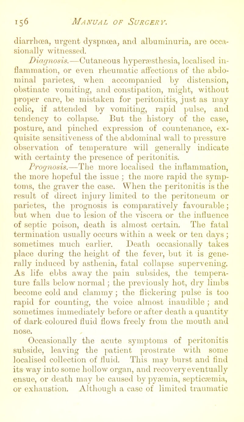 diarrhoea, urgent dyspna3aj and albununui-ia, are occa- sionally witnessed. Diagnosis.—Cutaneous liypernasthesia, localised in- flammation, or even rheumatic affections of the abdo- minal parietes, when accompanied by distension, obstinate vomiting, and constipation, might, without proper care, be mistaken for peritonitis, just as may colic, if attended by vomiting, rapid pulse, and tendency to collapse. But the history of the case, posture, and pinched expression of countenance, ex- quisite sensitiveness of the abdominal wall to pressure observation of temperature will generally indicate with certainty the presence of peritonitis. Prognosis.—The more localised the inflammation, the more hopeful the issue ; the more rajsid tJie symp- toms, the graver the case. When the jieritonitis is the result of direct injury limited to the peritoneum or parietes, the prognosis is comparatively favourable; but when due to lesion of the viscera or the influence of septic poison, death is almost certain. The fatal termination usu;dly occurs within a week or ten days ; sometimes much earlier. Death occasionally takes place during the height of the fevei-, but it is gene- rally induced by asthenia, fatal collapse supervening. As life ebbs away the pain subsides, the tempera- ture falls below normal; the previously hot, dry limbs become cold and clammy; the flickering pulse is too rapid for counting, the voice almost inaudible ; and sometimes immediately before or after death a quantity of dark-coloured fluid flows freely from the mouth and nose. Occasionally the acute .symptoms of peritonitis subside, leaving the patient i:>rostrate with some localised collection of fluid. This may burst anil And its way into some hollow organ, and recoveryeventually ensue, or death may be caused by pyajmia, septicremia, or exiiaustion. Although a case of limited traumatic