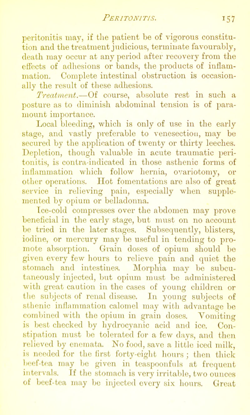 peritonitis may, if tlie patient be of vigorons constitu- tion and the treatment judicious, terminate favourably, death may occur at any period after recovery from the effects of adhesions or bands, the products of inflam- mation. Complete intestinal obstruction is occasion- ally the result of these adhesions. Treatment.—Of course, absolute rest in such a posture as to diminish abdominal tension is of para- mount importance. Local bleeding, which is only of use in the early stage, and vastly preferable to venesection, may be secured by the application of twenty or thirty leeches. Depletion, though valuable in acute traumatic peri- tonitis, is contra-indicated in those asthenic forms of inflammation which follow hernia, ovariotomy, or other operations. Hot fomentations are also of great service in relieving pain, especially when supple- mented by o[)iura or belladonna. Ice-cold compi'esses over the abdomen may prove beneficial in the early stage, but must on no account be tried in the later stages. Subsequently, blisters, iodine, or mercury may be useful in tending to pro- mote absorption. Grain doses of opium should be given every few hours to relieve pain and quiet the stomach and intestines. Morphia may be subcu- taneou.sly injected, but opium must be administered with great caution in the cases of young children or t!ie subjects of renal disease. In young subjects of sthenic inflammation calomel may with advantage be combined with the opium in grain doses. Vomiting is best checked by hydrocyanic acid and ice. Con- stipation must bo tolerated for a few days, and then relieved by cneniata. No food, .save a little iced milk, is needed for the first forty-eight hours ; thou thick bf!ef-tea may bo given in tcaspoonfids at frequent intervals. If the stomach is very irritable, two ounces of beef-tea may be injected every si.x. hours. Great