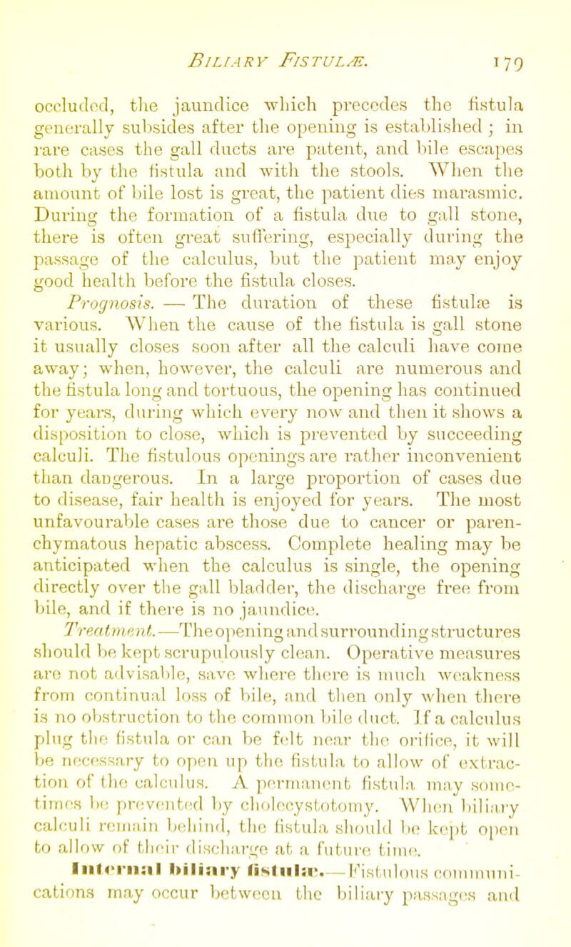Biliary Fistul/e. occludod, the jaundice Avliich pi-eccdes the fistula gcuerally suljsides after the opening is established ; in rare cases the gall ducts are patent, and bile escapes both by the fistula and with the stools. When the amount of bile lost is great, the patient dies niarasmic. During the formation of a fistula diie to gall stone, there is often gi'eat suflFering, especially during the passage of the calculus, but the patient may enjoy good health before the fistula closes. Prognosis. — The duration of these fistulas is various. When the cause of the fistula is gall stone it usually closes soon after all the calculi have corne away; when, however, the calculi are numerous and the fistula long and tortuous, the opening has continued for years, during wliieh every now and then it shows a disposition to close, which is prevented by succeeding calculi. The fistulous openings are rather inconvenient than dangerous. In a large proportion of cases due to disease, fair health is enjoyed for years. The most unfavoui'able cases are those due to cancer or paren- chymatous hepatic abscess. Complete healing may be anticipated when the calculus is single, the opening directly over the gall bladder, the discharge free from bile, and if there is no jaundice. Treatment.—The opening and surrounding structures should be kept scrupulously clean. Operative measures are not advisable, save where thcire is much weakness from continual loss of bile, and then only when tliere is no obstruction to the common l)ile duct. If a calculus plug tiio fistula or can be fislt i\kxv the orifice, it will be necessary to open up the fistula to allow of extrac- tion of the calculus. A permanent fistula may some- times be prevented l)y cholecystotomy. When bili;i,ry calculi remain l)eliind, the fistula should lie kept oiieii to allf)W of tlieir discharge at a futui'e time. Iiit4-rii:il hilinry liNliila>—Kistulous communi- cations may occur betweeu the biliary passag(\s and