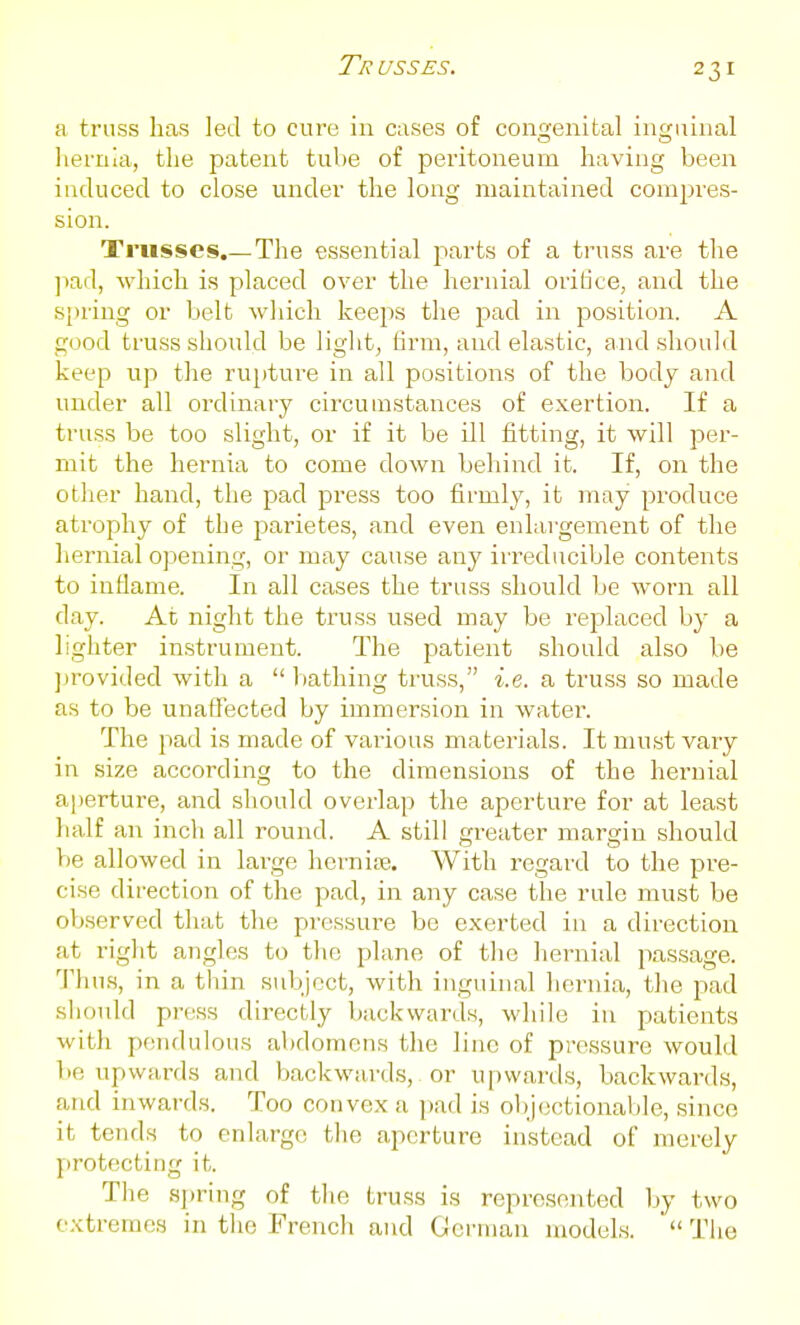 a truss has led to cure in cases of congenital inguinal hernia, the patent tube of peritoneum having been induced to close under the long maintained compres- sion. Trusses.— The essential parts of a truss are the ]iad, which is placed over the hernial oriUce, and the spring or belt which keeps the pad in position. A good truss should be light, firm, and elastic, and shouM keep up the rupture in all positions of the body and under all ordinary circumstances of exertion. If a truss be too slight, or if it be ill fitting, it will per- mit the hernia to come down behind it. If, on the other hand, the pad press too firmly, it may produce atrophy of the parietes, and even enlargement of the liernial opening, or may cause any irreducible contents to inflame. In all cases the truss should be worn all day. At night the truss used may be replaced by a lighter instrument. The patient should also be jn'ovided with a  l)athing truss, i.e. a truss so made as to be unaffected by immersion in water. The pad is made of various materials. It nuist vary in size according to the dimensions of the hernial a|)erture, and sliould overlap the aperture for at least half an inch all round. A still greater margin should be allowed in large hcrnire. With regard to the pre- cise direction of the pad, in any case the rule must be observed that the pressure be exerted in a direction at right angles to the plane of the hernial passage. Thus, in a thin subject, with inguinal hernia, the pad should press directly backwards, while in patients with pendulous abdomens the liuc of pressure would be upwards and backwards, or upwards, backwards, and inwards. Too convex a i)ad is objectionable, since it tends to enlarge the aperture instead of merely protecting it. The spring of the truss is represented by two extremes in the French and German models.  The