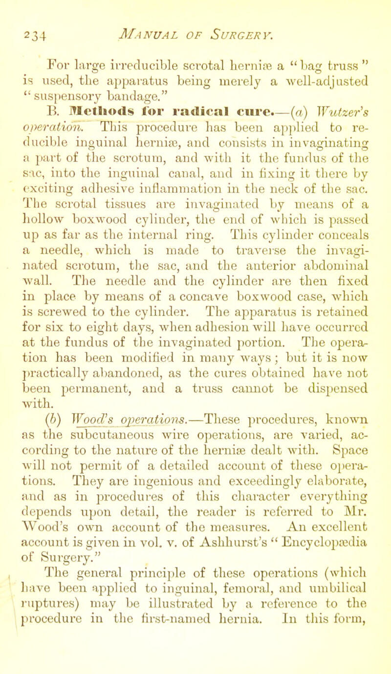 For large irreducible scrotal herniiTe a  bag truss  is used, the apparatus being merely a well-adj asted  suspensory bandage. B. Methods for radical cui-e.—{n) Wutzer's operation. This procedure has been applied to re- ducible inguinal hernite, and consists in invaginating a part of the scrotum, and with it the fundus of the S-1C, into the inguinal canal, and in fixing it there by exciting adhesive inflammation in the neck of the sac. The scrotal tissues are invaginated by means of a liollow boxwood cylinder, the end of which is passed up as far as the internal ring. This cylinder conceals a needle, which is made to traver.se the invasri- nated scrotum, tlie sac, and the anterior abdominal wall. The needle and the cylinder are then fixed in place by means of a concave boxwood case, which is screwed to the cylinder. The apparatus is retained for six to eight day.s, when adhesion will have occurred at the fundus of the invaginated portion. Tlie opera^ tion has been modified in many ways; but it is now jtractically aliandoned, as the cures obtained have not been permanent, and a truss cannot be dispensed with. (6) Wood's operations.—These procedures, known as the svibcutaneous wire 0])erations, are varied, ac- cording to the nature of the hernite dealt with. Space will not permit of a detailed accoimt of these opera/- tions. They are ingenious and exceedingly elaborate, and as in procedures of this character everything depends upon detail, the reader is referred to Mr. Wood's own account of the measures. An excellent account is given in vol. v. of Ashluirst's  Encyclopedia of Surgery. The general principle of these operations (which have been apjDlied to inguinal, femoral, and umbilical I'liptures) may be illustrated by a reference to the procedure in the first-named hernia. In this form,