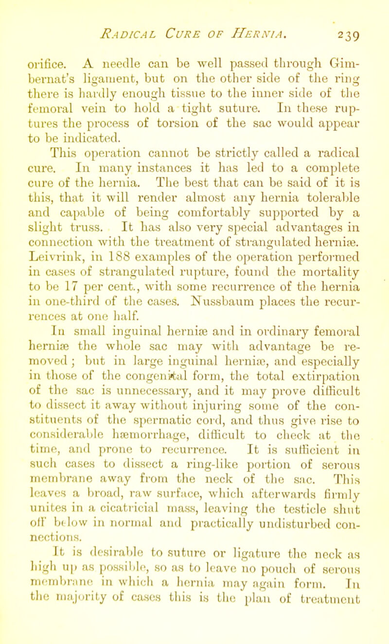 orifice. A needle can be well passed through Gim- bernafc's ligament, but on the other side of the ring there is hardly enough tissue to the inner side of the femoral vein to hold a tight suture. In these rup- tures the process of torsion of the sac would appear to be indicated. This operation cannot be strictly called a radical cure. In many instances it has led to a complete cure of the hernia. The best that can be said of it is this, that it will render almost any hernia tolerable and capable of being comfortably supported by a slight truss. It has also very special advantages in connection with the treatment of strangulated herniiB. Leivrink, in 188 examples of the operation performed in ca.ses of strangulated rupture, found the mortality to be 17 per cent., with some recurrence of the hernia in one-third of the cases. Nussbaum places the recur- rences at one half. In small inguinal herniaa and in ordinary femoi'al hernijB the whole sac may with advantage be re- moved ; ljut in large inguinal hernia), and especially in those of the congenital form, the total extirpation of the sac is unnecessary, and it may prove dillicult to dissect it away without injuring some of the con- stituents of the spermatic cord, and thus give rise to considerable haemorrhage, diflicult to check at tlio time, and prone to recurrence. It is sufficient in such cases to dissect a ring-like portion of serou.s membrane away from the neck of the sac. This leaves a broad, 7-aw surface, which afterwards firmly unites in a cicatricial mass, leaving the testicle shut off btlow in normal and practically undisturbed con- nections. It is desiral)le to suture or ligature the neck as high u}) as possilile, so as to leave no pouch of serou.s niembnine in which a hernia may again form. In the majority of ca.scs this is the plan of treatment