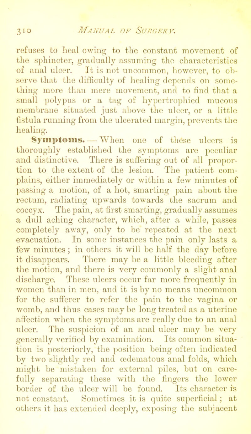 refuses to heal owing to the constant movement of tlie sphincter, gradually assuming the characteristics of anal ulcer. It is not uncommon, however, to ob- serve that the difficulty of healing depends on some- thing more than mere movement, and to find that a small polypus or a tag of hypertrophied mucous membrane situated just nbove the ulcer, or a little fistula running from the ulcerated margin, prevents the healing. Symptoms. — Wlien one of these ulcers is tlioroughly established the symptoms are peculiar and distinctive. There is sufi:ering out of all pi-opor- tion to the extent of the lesion. The patient com- plains, either immediately or within a few minutes of passing a motion, of a hot, smarting pain about tlie rectum, radiating upwards towards the sacrum and coccyx. The pain, at first smarting, gradually assumes a dull aching character, which, after a while, passes completely away, only to be repeated at the next evacuation. In some instances the pain only lasts a few minutes; in others it will be half the day before it disajipears. There may be a little bleeding after the motion, and there is very commonly a slight anal discharge. These ulcers occur far more frequently in women than in men, and it is by no means uncommon for the sufierer to refer the pain to the vagina or womb, and thus cases maybe long treated as a uterine att'ection when the symi)tomsare really due to an anal ulcer. The suspicion of an anal ulcer may be very genei'ally verified by examination. Its common situa- tion is ijosteriorly, the position being often indicated by two sliglitly red and edematous anal folds, which might be mistaken for external piles, but on care- fully separating these with the fingers the lower border of the ulcer will be found. Its character is not constant. Sometimes it is quite superficial; at others it has extended deeply, exposing the sul)jacent