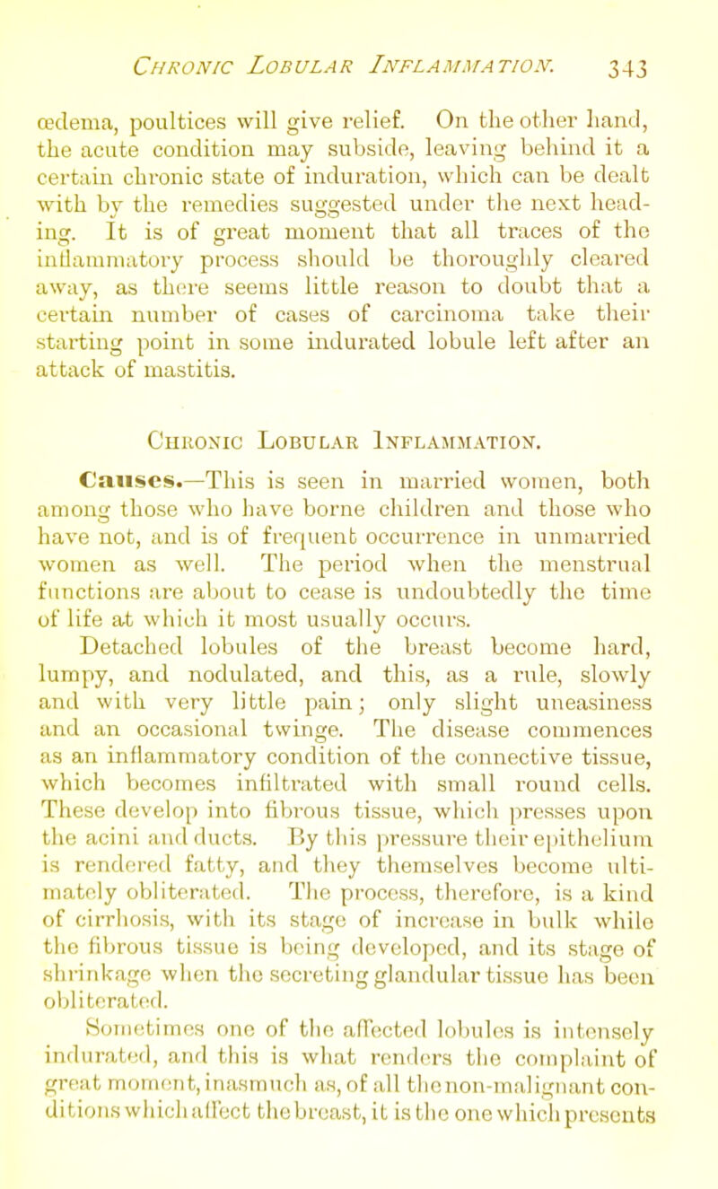 oedema, poultices will give relief. On the other hand, the acute condition may subside, leaving behind it a certain chx'onic state of induration, which can be dealt with by the remedies suggested under the next head- ing. It is of great moment that all traces of the intlamnuitory process should be thoroughly cleared away, as there seems little reason to doubt that a certam number of cases of carcinoma take their starting point in some indurated lobule left after an attack of mastitis. Chronic Lobular Inflammation. Causes.—This is seen in married women, both amon those who have borne children and those who have not, and is of frequenb occurrence in unmai'ried women as well. The period when the menstrual functions are about to cease is undoubtedly the time of life at which it most usually occurs. Detached lobules of the breast become hard, lumpy, and nodulated, and this, as a rule, slowly and with very little pain; only slight uneasiness and an occasional twinge. The disease commences as an inflammatory condition of the connective tissue, which becomes infiltrated with small round cells. These develop into fibrous tissue, which presses upon the acini and ducts. By this pressure their epithelium is rendered fatty, and they themselves become ulti- mately obliterated. The process, therefore, is a kind of cirrhosis, with its stage of increase in bulk while the fibrous ti.ssue is being developed, and its stage of shi-ird<age when the secreting glandular ti.ssue has been obliterated. Hometimos one of the afTcicted lobules is iufensely indurated, and this is what renders the complaint of great moment, inasmuch as, of all thenon-malignant con- ditions whichallect tiiebreast, it is the one whicli presents