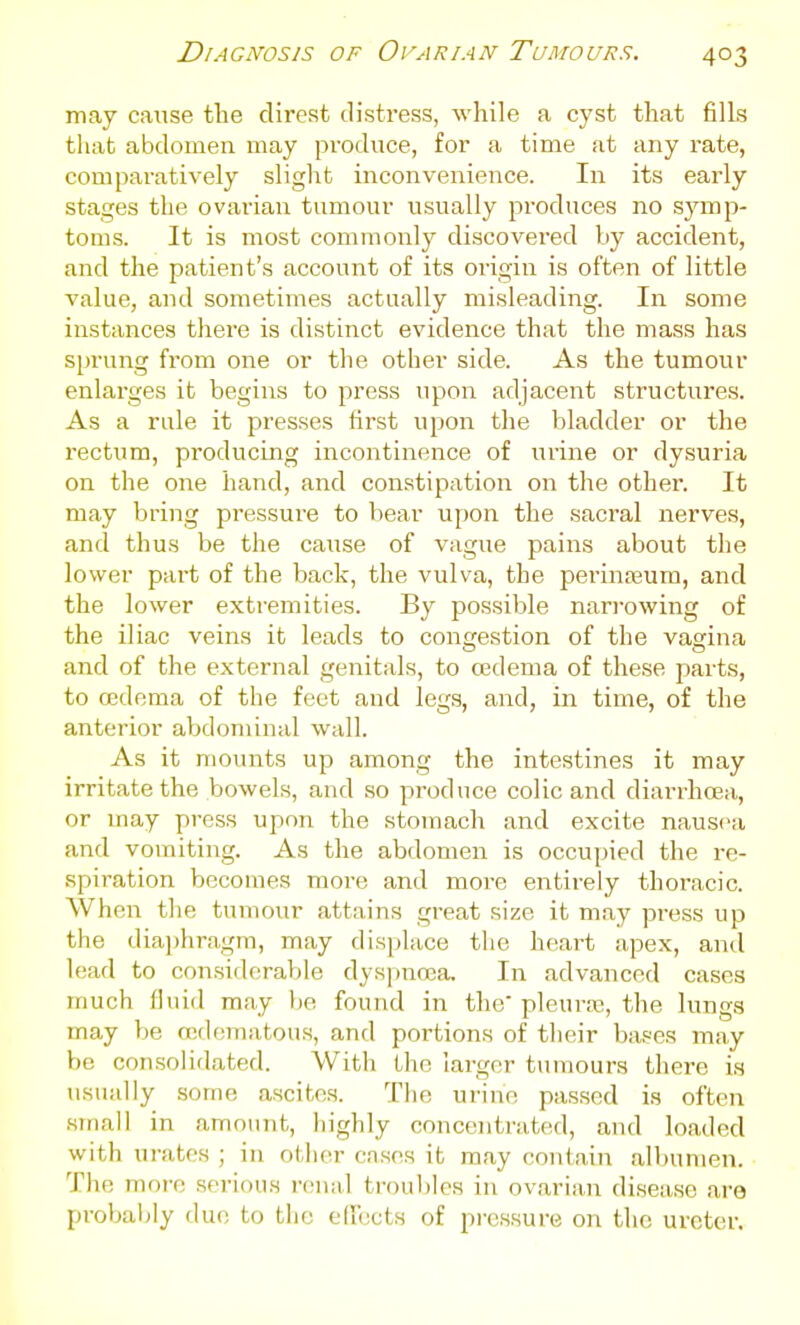 may cause the direst distress, while a cyst that fills that abdomen may produce, for a time at any rate, comparatively slight inconvenience. In its early stages the ovarian tumour usually produces no S3'mp- toms. It is most commonly discovered by accident, and the patient's account of its origin is often of little value, and sometimes actually misleading. In some instances there is distinct evidence that the mass has sprung from one or the other side. As the tumour enlarges it begins to press tipon adjacent structures. As a rule it presses first upon the l)ladder or the I'ectum, producing incontinence of urine or dysuria on the one hand, and con.stipation on the other. It may bring pressure to bear upon the sacral nerves, and thus be the cause of vague pains about the lower part of the back, the vulva, the pierinreum, and the lower extremities. By possible nan-owing of the iliac veins it leads to congestion of the vagina and of the external genitals, to oedema of these parts, to oedema of the feet and legs, and, in time, of the anterior abdominal wall. As it mounts up among the intestines it may irritate the bowels, and so produce colic and diarrhoea, or may press upon the stomach and excite nausea and vomiting. As the abdomen is occupied the re- spiration becomes more and more entirely thoracic. When the tumour attains great size it may press up the diaj)hragm, may displace the heart apex, and lead to considerable dyspnoea. In advanced cases much fluid may be found in the' pleura;, the lungs may be O!(lomatous, and portions of their bases may be consolidated. With the larger tumours there is usually some ascites. The urine passed is often .small in amount, liighly concentrated, and loaded with ui-ates ; in other cnses it may contain albumen. The more serious renal trouljles in ovarian disease are probably due to the eflccts of pressure on the ureter.