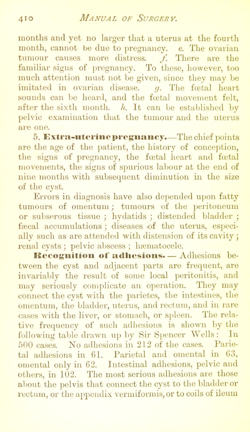 months and yet no larger that a uterus at the fourth month, cannot be due to pregnancy, e. The ovarian tumour causes more distress. f. There are the familiar signs of ])regnancy. To these, however, too much attention must not be given, since they may be imitated in ovarian disease. g. The fcetal heart sounds can be heard, and the foetal movement felt, after the sixth month, li. It can lie established by jDelvic examination that the tumour and the uterus are one. 5. Extra-uterinepregriiancy.—The chief points are the age of the patient, the history of conception, the signs of j^regnancy, the fcetal heart and fcetal movements, the signs of spurious labour at the end of nine months with subsequent diminution in the size of the cyst. Errors in diagnosis have also dejiended upon fatty tumours of omentum ; tumours of the peritoneum or subserous tissue ; hydatids ; distended bladder ; ftecal accumulations ; diseases -.of the uterus, especi- ally such as are attended with distension of its cavity; renal cy.sts ; pelvic abscess ; Inematocele. Kccog^iiitioii of adiiesioiis. — Adhesions be- tween the cyst and adjacent parts are frequent, are invariably the result of some local peritonitis, and may seriously complicate an operation. They may connect the cyst with the parietes, the intestines, the omentum, the bladder, uterus, and rectum, and in rare cases with the liver, or stomach, or spleen. The rela- tive frequency of such adliesious is shown by the following table draAvn up by Sir Siiei^cer Wells : In 500 cases. No adhesions in 212 of the cases. Parie- tal adhesions in 61. Parietal and omental in 63, ouiental only in 62. Intestinal adhesions, pelvic and others, in 102. The most serious adhesions are those about the pelvis that connect the cyst to the bladder or rectum, or the appendix vermiformis,or to coils of ileum