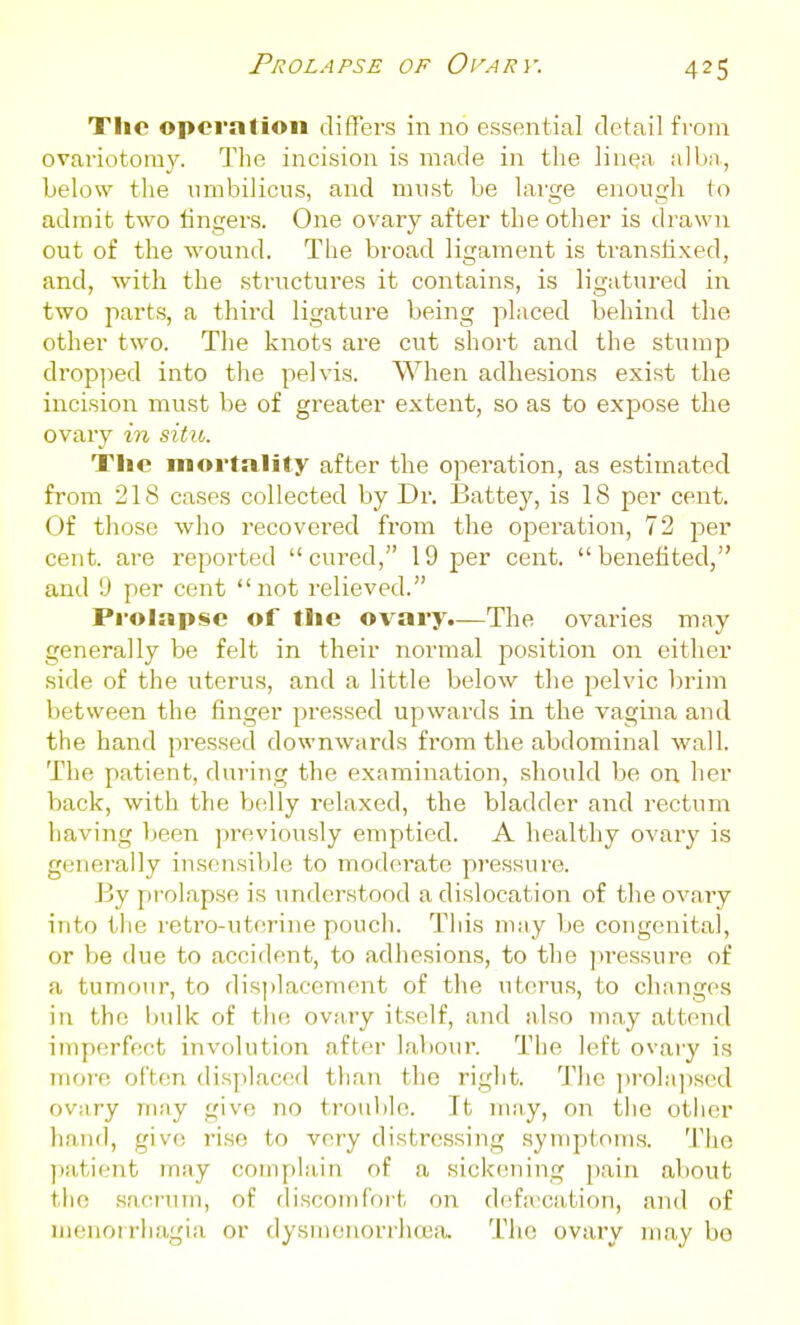 Prolapse of Ovary. Tlio operation differs in no essential detail from ovariotomy. The incision is made in the lin^a alba, below the umbilicus, and must be large enough to admit two fingers. One ovary after the other is drawn out of the wound. The broad ligament is transtixed, and, with the structures it contains, is ligatured in two parts, a third ligature being placed behind the other two. The knots are cut short and the stump dropi)ed into the pelvis. When adhesions exist the incision must be of greater extent, so as to expose the ovary in situ. The mortality after the operation, as estimated from 218 cases collected by Dr. Battey, is 18 per cent. Of those who recovered from the ojDeration, 72 per cent, are reported cured, 19 per cent, benefited, and 9 per cent not relieved. Pi*oiap$e of tlie ovary.—The ovaries may generally be felt in their normal position on either side of the uterus, and a little below the pelvic brim between the finger pressed upwards in the vagina and the hand pressed downwards from the abdominal wall. The patient, during the examination, should be on her back, with the belly relaxed, the bladder and rectum having been previously emptied. A healthy ovary is generally insensiljle to moderate pressure. By prolapse is understood a dislocation of the ovary into the retro-uterine pouch. This may be congenita], or be due to accident, to adhesions, to the ])ressure of a tumour, to disi)]accment of the uterus, to clninges in the bulk of tlie ovary itself, and also may attend imperfect involution after labour. The left ovary is mor-e often displaced than the right. The p]'ola])s<>d ovary niny give no trouble. It niay, on the otiier hand, give rise to very distressing .symptoms. The psitient may complain of a sickening pain about tiic sacnnn, of rlisconifort on defa'cation, and of nienoirhagia or dysnienorrhasa. The ovary may be