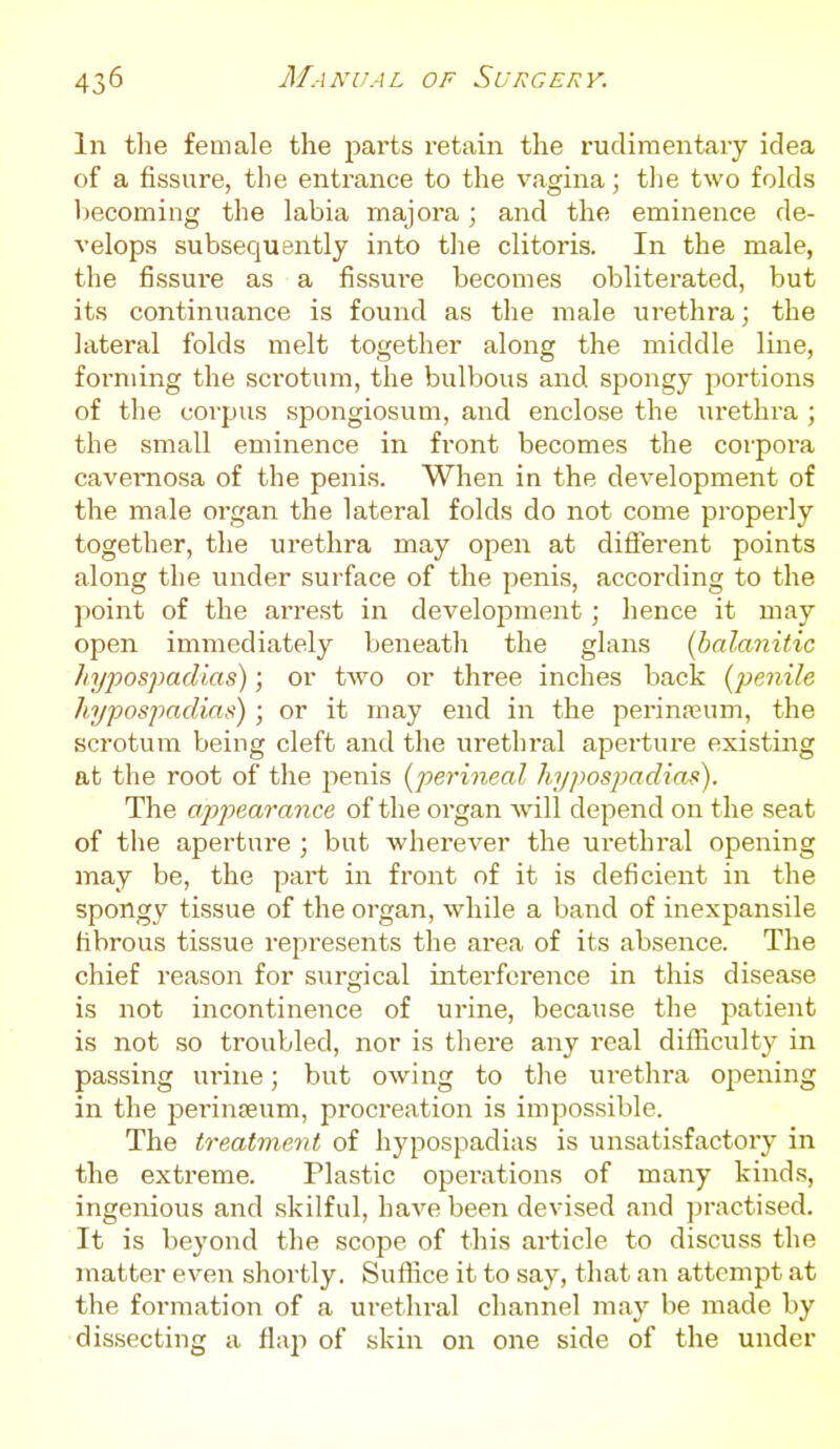 In tlie female the jiarts retain the rudimentary idea of a fissure, the entrance to the vagina; tlie two folds becoming the labia majora; and the eminence de- velops subsequently into the clitoris. In the male, the fissure as a fissure becomes obliterated, but its continuance is found as the male urethra; the lateral folds melt together along the middle line, foi-niing the scrotum, the bulbous and spongy portions of the corjjus spongiosum, and enclose the iirethra ; the small eminence in front becomes the corpoi-a cavernosa of the penis. When in the development of the male organ the lateral folds do not come properly together, the urethra may open at different points along the under surface of the penis, according to the point of the arrest in development; hence it may open immediately beneath the glans (balanitic ]njpos]mdias); or two or three inches hack {penile liypospadias) ; or it may end in the perina?um, the scrotum being cleft and the urethral aperture existing at the root of the penis {perineal hypospadias). The ajjpearance of the organ will depend on the seat of the aperture ; but wherever the urethral opening may be, the part in front of it is deficient in the spongy tissue of the organ, while a band of inexpansile fibrous tissue represents the area of its absence. The chief reason for surgical interference in this disease is not incontinence of urine, because the patient is not so troubled, nor is there any real difficulty in passing urine; but owing to the urethra opening in the perinfeum, procreation is impossible. The treatment of hypospadias is unsatisfactory in the extreme. Plastic operations of many kinds, ingenious and skilful, have been devised and practised. It is beyond the scope of this article to discuss the matter even shortly. Suffice it to say, that an attempt at the formation of a urethral channel may be made by dissecting a flaji of skin on one side of the under