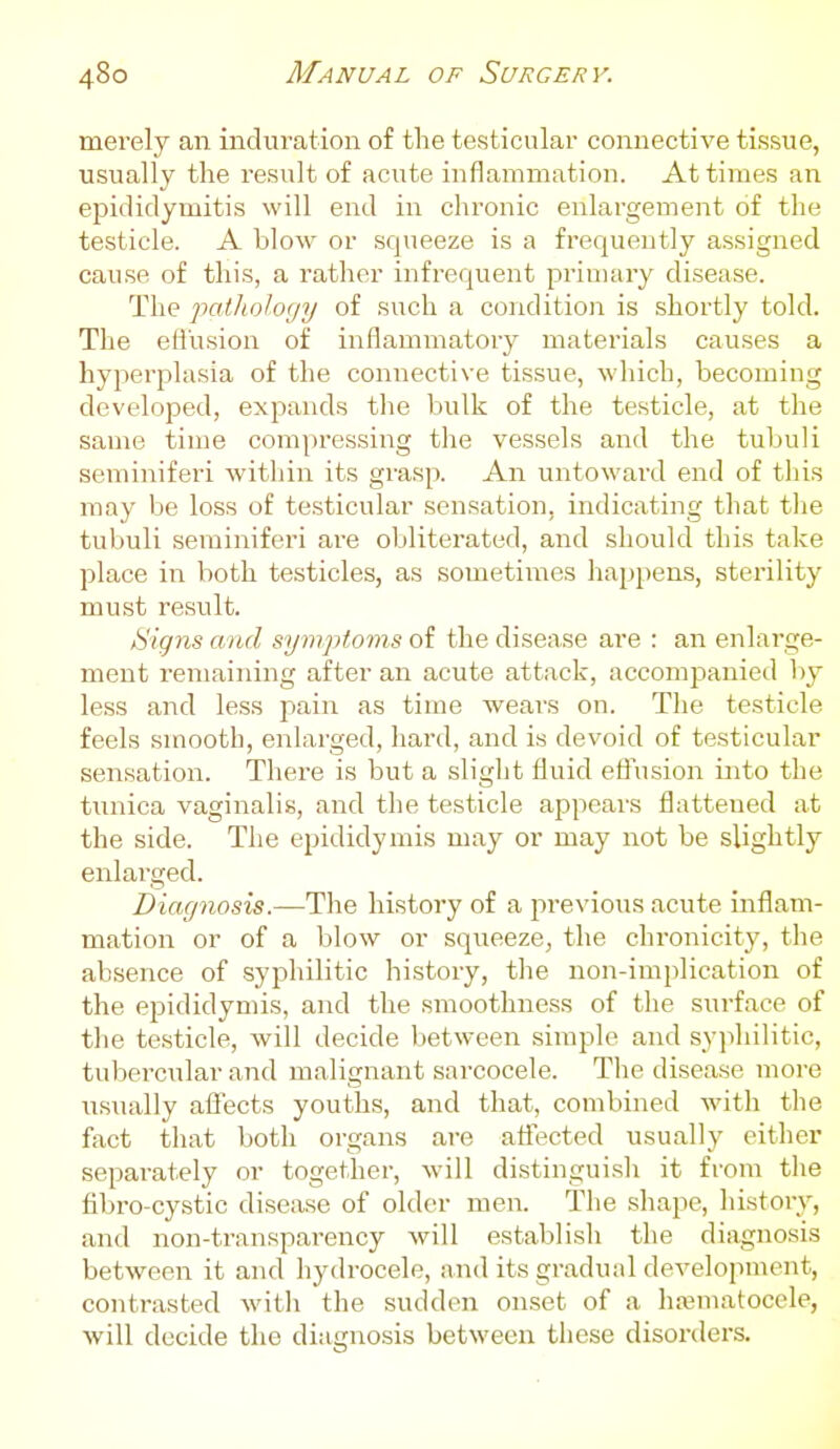 merely an induration of the testicular connective tissue, usually the result of acute inflammation. At times an ei^idiclymitis will end in chronic enlargement of the testicle. A blow or squeeze is a frequently assigned cause of this, a rather infrequent priuiaiy disease. The patJiology of such a condition is shortly told. The efl'usion of inflammatoiy materials causes a hyperplasia of the connective tissue, wliich, becoming developed, expands the bulk of the testicle, at the same tin:e compressing the vessels and the tubuli seminiferi within its grasp. An untowai'd end of this may be loss of testicular sensation, indicating that tlie tubuli seminiferi are obliterated, and should this take place in both testicles, as sometimes happens, sterility must result. /Signs and symptoms of the disease are : an enlarge- ment remaining after an acute attack, accompanied by less and less pain as time wears on. The testicle feels smooth, enlarged, hard, and is devoid of testicular sensation. There is but a slight fluid effusion into the tunica vaginalis, and the testicle appears flattened at the side. The epididymis may or may not be slightly enlarged. Diagnosis.—The history of a previous acute inflam- mation or of a blow or squeeze^ the chronicity, the absence of syphilitic history, the non-implication of the epididymis, and the smoothness of the surface of the testicle, will decide between simple and syjihilitic, tubercular and malignant sarcocele. The disease more usually affects youths, and that, combined with the fact that both organs are affected usually either separately or together, will distinguisli it from the fibro cystic disease of older men. The shape, history, and non-transparency will establish the diagnosis between it and hydrocele, and its gradual development, contrasted with the sudden onset of a hajmatocele, will decide the diagnosis between these disorders.