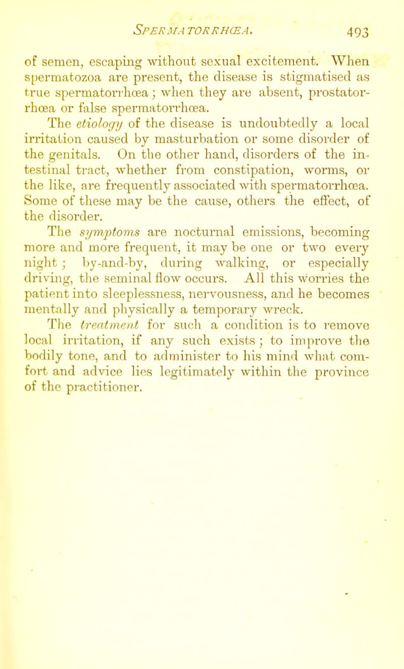 Sperma torrhcea. of semen, escaping -without sexual excitement. When spermatozoa are present, the disease is stigmatised as true spermatorrhoea; when they are absent, prostator- rhcea or false spermatorrhoea. The etiology of the disease is undoubtedly a local irritation caused by masturbation or some disorder of the genitals. On the other hand, disorders of the in- testinal tract, whether from constipation, worms, or the like, are frequently associated with spermatorrhoea. Some of these may be the cause, others the effect, of the disorder. The symptoms are nocturnal emissions, becoming more and more frequent, it may be one or two every night; by-and-by, during walking, or especially driving, the seminal flow occurs. All this worries the patient into sleeplessness, nervousness, and he becomes mentally and physically a temporary wreck. The treatment for such a condition is to I'emove local irritation, if any such exists ; to improve the bodily tone, and to administer to his mind what conv fort and advice lies legitimately within the province of the practitioner.