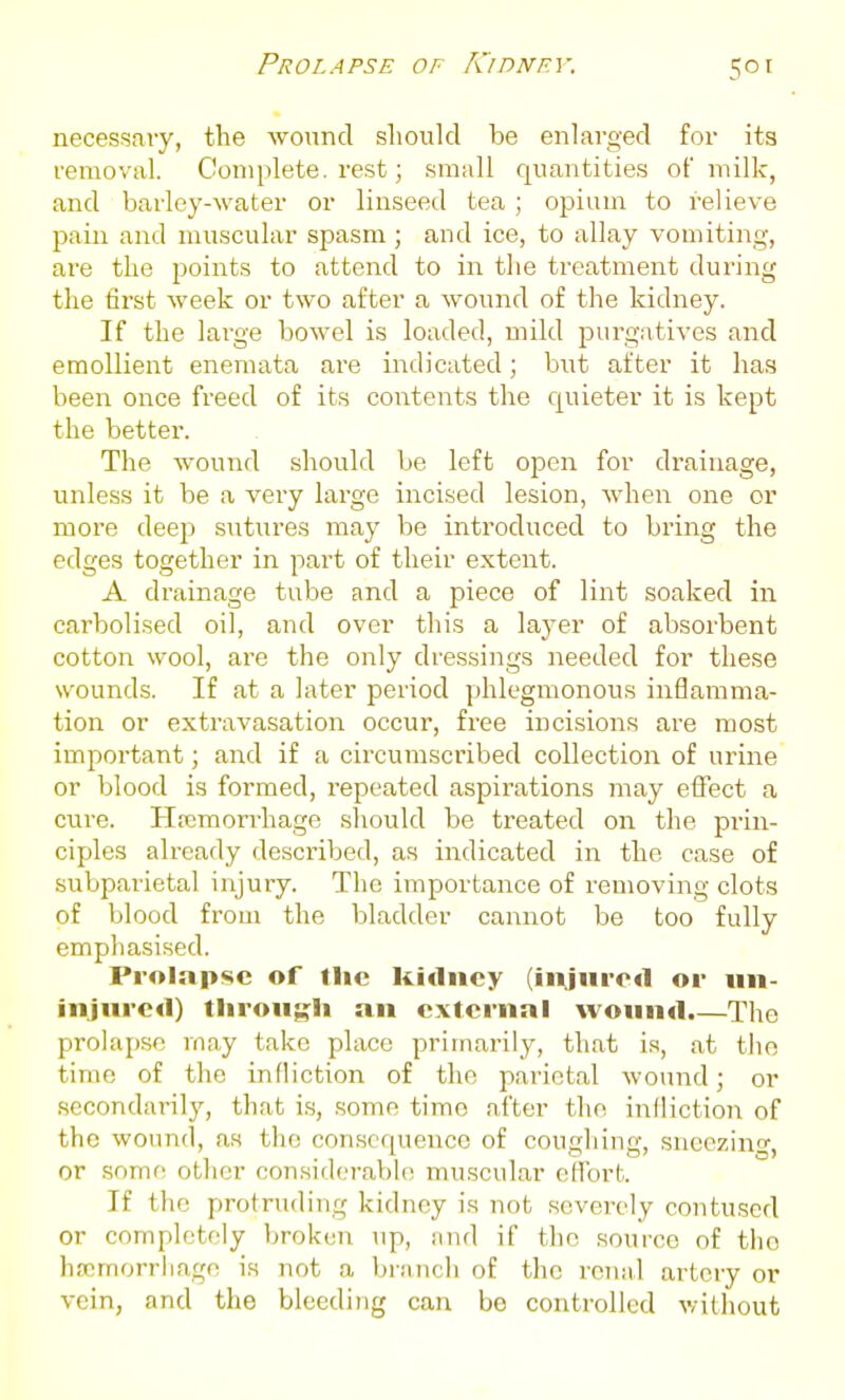 Prolapse of KinNF.v. necessaiy, the wound should be enlarged for its removal. Complete, rest; .small quantitie.s of milk, and barley-water or linseed tea; opium to relieve pain and rau.scular spasm; and ice, to allay vomiting, are the points to attend to in the treatment during the first week or two after a wound of the kidney. If the large bowel is loaded, mild jjurgatives and emollient enemata are indicated; but after it has been once freed of its contents the quieter it is kept the better. The wound should be left open for drainage, unless it be a very large incised lesion, when one or more deep sutures may be introduced to bring the edges together in part of their extent. A drainage tube and a piece of lint soaked in carbolised oil, and over this a layer of absorbent cotton wool, are the only dressings needed for these wounds. If at a later period phlegmonous inflamma- tion or extravasation occur, free incisions are most impoi'tant; and if a circumscribed collection of urine or blood is formed, repeated aspirations may effect a cure. Hrcmorrhage should be treated on the prin- ciples already described, as indicated in the case of subpai'ietal injury. The importance of removing clots of blood from the bladder cannot be too fully emphasised. Prolapse of the kidney (injured or nn- injnrcd) tlirong:li an external wound.—The prolapse may take place primarily, that is, at the time of the infliction of the parietal wound; or secondai-ily, that is, some time after the infliction of the wound, as the consequence of coughing, sneezing, or some other considera})l(! muscular eflTort. If the protruding kidney is not severely contused or completely broken up, and if the source of tlio hscmorriiage is not a branch of the renal artery or vein, and the bleeding can be controlled without