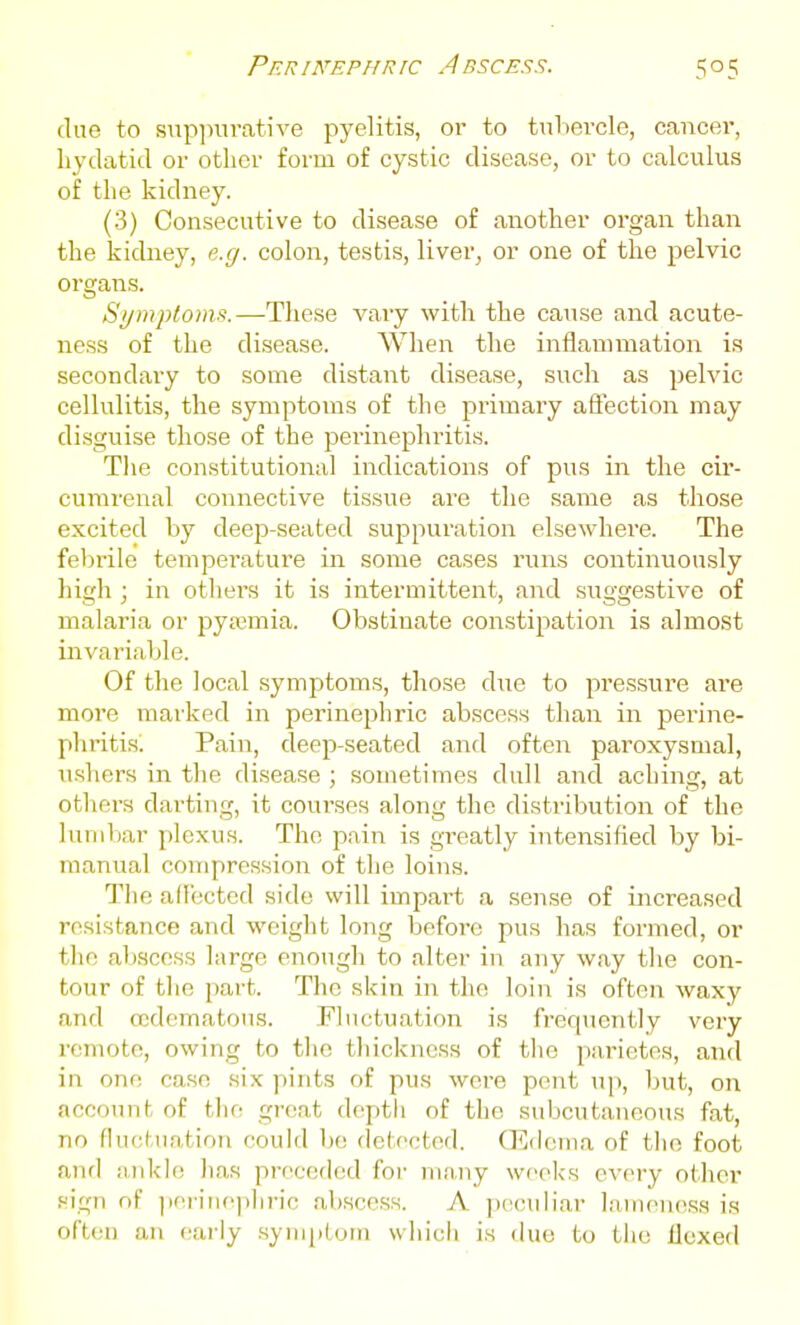 Per inephr ic A bsces.'?. clue to supjnirative pyelitis, oi- to tubercle, cancer, hydatid or other form of cystic disease, or to calculus of the kidney. (3) Consecutive to disease of another organ than the kidney, e.g. colon, testis, liver, or one of the pelvic organs. S>/mpto)m.—These vary with the cause and acute- ness of the disease. When the inflannnation is secondary to some distant disease, such as pelvic cellulitis, the symptoms of the primary affection may disguise those of the perinephritis. Tlie constitutional indications of pus in the cir- curarenal connective tissue are the same as tliose excited by deep-seated suppuration elsewhere. The felirile temperature in some cases runs continuously high ; in others it is intermittent, and suggestive of malaria or pyajmia. Obstinate constipation is almost invariable. Of the local symptoms, those due to pressure are more marked in perinephric abscess than in perine- phritis^ Pain, deep-seated and often paroxysmal, ushers in the disease ; sometimes dull and aching, at others darting, it courses along the distribution of the lumbar plexus. The pain is greatly intensified by bi- manual compression of the loins. Tlie adectcd side will impai-t a sense of increased resistance and weiglit long before pus has formed, or the abscess large enough to alter in any way tlie con- tour of tlie part. The skin in the loin is often waxy and ccdematous. Fluctuation is frequently very remote, owing to tlie thickness of the parietes, and in one case six pints of pus were pent up, but, on account of the great depth of the subcutaneous fat, no fluctuation could be detected. CEdcma of the foot and aTikle has preceded for many weeks every other sign of jieriiiephric .abscess. A jicciiliar l;iineiiess is often an early symptom which is due to the Hexed