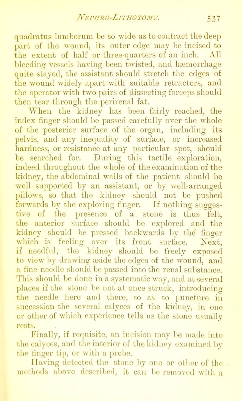 Nephro-Litho tomv. quaclratus lumborum be so wide as to contract the deep part of tlie wound, its outer edge may bo incised to the extent ot half or three-quarters of an inch. All bleeding vessels having been twisted, and ha;moi'rhage quite stayed, the assistant should stretch the edges of the wound widely apart with suitable retractors, and the operator with two pairs of dissecting forceps should then tear through the perirenal fat. When the kidney has been fairly reached, the index finger should be passed carefully over the whole of the posterior surface of the organ, including its pelvis, and any inequality of surface, or increased hardness, or resistance at any particular spot, should be searched for. During this tactile exploration, indeed throughout the whole of the examination of the kidney, the abdominal walls of the patient should be well supported by an assistant, or by well-arranged pillows, so that the kidney should not be pushed forwards Ijy the exploring finger. If nothing sugges- tive of the presence of a stone is thus felt, the anterior surface should be explored and the kidney .should be pressed backwards by the' finger which is feeling over its front surface. Next, if needful, the kidney should be freely exposed to view l)y drawing aside the edges of the wound, and a fine needle should bo passed into the renal substance. This shoiild be done in a systematic way, and at several places if the .stone be not at once struck, introducing the needle here and there, so as to puncture in succession the several calyces of the kidney, in one or other of which experience tells us the .stone usually rests. Finally, if requisite, an incision may lie niad(> into tiie calyces, and tlie interior of the kidney examined by tiie finger tip, or with a probe. Having detected the; stone by one or otlier of the metliods above described, it can be removed with a