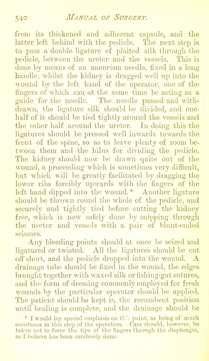 from its thickened and adherent capsule, and the latter left behind with the pedicle. The next step is to pass a double ligature of plaited silk througli the pedicle, between the ureter and the vessels. This is done by means of an aneurism needle, fixed in a long handle, whilst the kidney is dragged well u^d into the Avound by the left hand of the operator, one of the fingers of which can at the same time be acting as a guide for the needle. The needle passed and with- drawn, the ligature silk should be divided, and one- half of it should be tied tightly around the vessels and the other half around the ureter. In doing this the ligatures should be pressed well inwards towards the front of the spine, so as to leave plenty of room be- tween them and the hilus for diAiding the pedicle. The kidney should now be drawn quite out of the wound, a proceeding which is sometimes very difficult, but which will be greatly facilitated by dragging the lower ribs forcibly upwards with the fingers of the left hand dipped into the wound.* Another ligature should be thrown round the whole of the pedicle, and securely and tightly tied before cutting the kidney free, which is now safely done by snipping through the ureter and vessels with a pair of blunt-ended scissoi^s. Any bleeding points should at once be seized and ligatured or twisted. All the ligatures should be cut off short, and the pedicle dropped into the wound. A drainage tube should be fixed in the wound, the edges brought together with waxed silk or fishing-gut sutures, and the form of dressing commonly employed for fresh wounds by the particular operator should be applied. The patient should be kept i'i the recumbent position until healing is complete, and the drainage should be * I woiild lay special emphasis on tl;'. point, as being of much assistance in this step of the oiieration. Care sliould, however, be taken not to force tlic tips of the lingers throngli the iliapliragm, as i believe has beeu carelessly done.