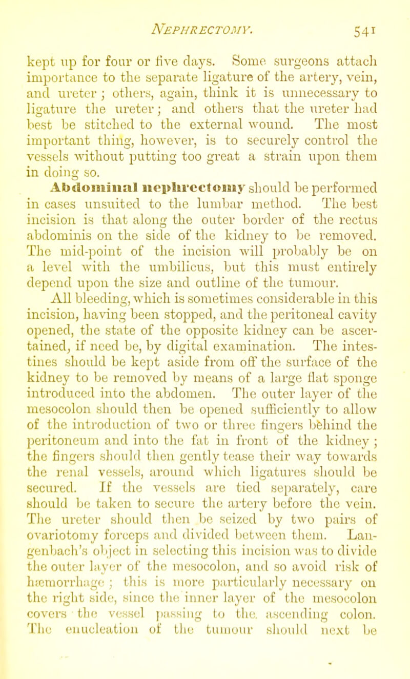 kept lip for four or five days. Some surgeons attacli importance to the separate ligature of tlie artery, vein, and ureter ; others, again, think it is unnecessary to ligature tlie ureter; and otliers that the ureter had best be stitched to the external wound. The most important thing, however, is to securely control the vessels without putting too great a strain upon them in doing so. Abdominal iioplircctoiiiy should be performed in cases unsuited to the lumbar method. The best incision is that along the outer border of the rectus abdominis on the side of the kidney to be removed. The mid-point of the incision will probably be on a level with the umbilicus, but this must entirely depend upon the size and outline of the tumour. All bleeding, which is sometimes considerable in this incision, having been stopped, and the peritoneal cavity opened, the state of the opposite kidney can be ascer- tained, if need be, by digital examination. The intes- tines should be kept aside from off the surface of the kidney to be removed by means of a large flat sponge introduced into the abdomen. The outer layer of the mesocolon should then be opened sufliciently to allow of the introduction of two or three fingers bfehind the peritoneum and into the fat in front of the kidney ; the fingers should then gently tease their way towards the renal vessels, around which ligatures should be secured. If the vessels are tied separately, care should be taken to secure the artery before the vein. The ureter should then be seized by two pairs of ovariotomy forceps and divided Ijctwccn them. Lan- genljach's object in selecting this incision was to divide tlie outer layer of the mesocolon, and so avoid risk of hicniorrhage ; this is more particularly necessary on the right side, since the inner layer of the mesocolon covers the vessel ))ii,.ssiiig to the. asccniding colon. The enucleation of the tumour should next be