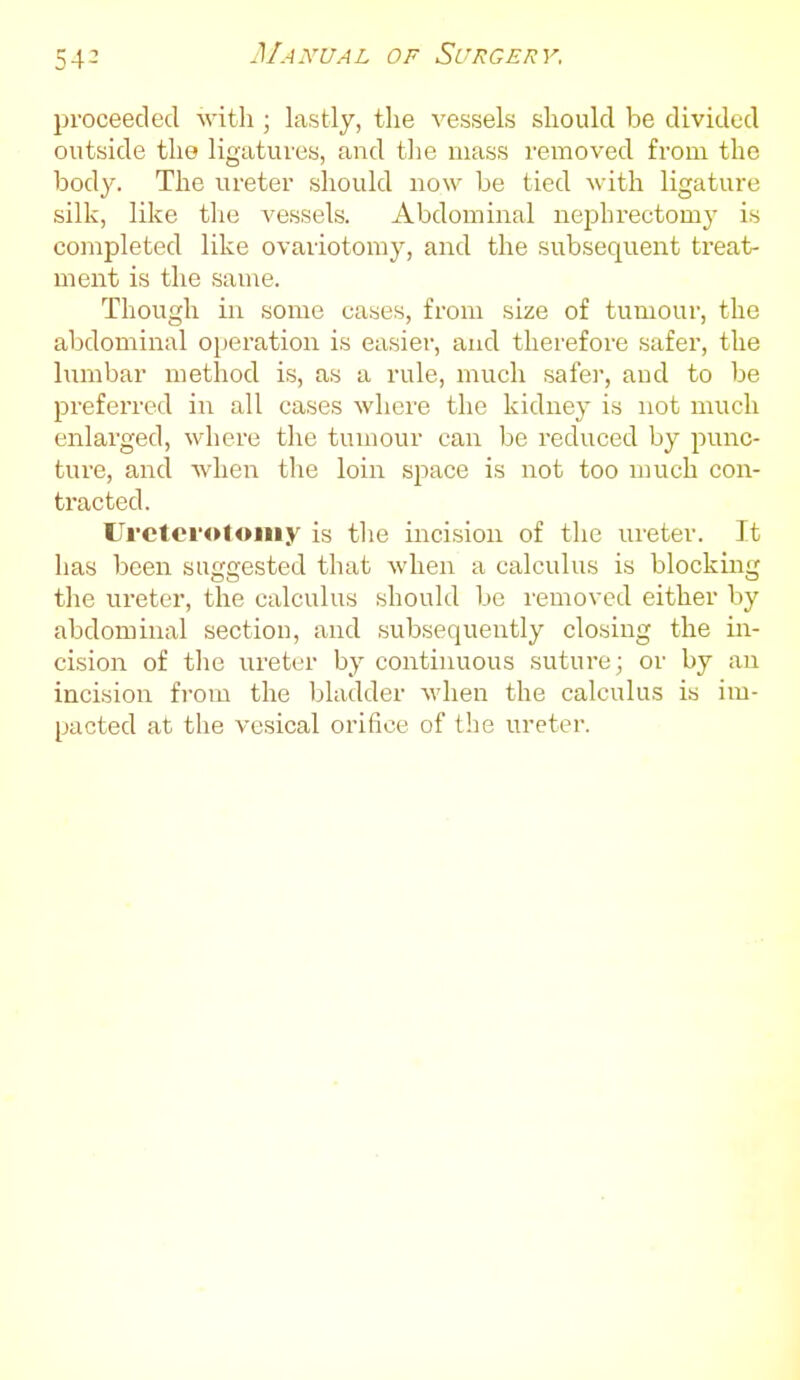 proceeded with ; lastly, the vessels should be divided outside the ligatures, and tlie mass removed from the body. The ureter should now be tied with ligature silk, lilce the vessels. Abdominal nephrectomy' is completed like ovariotomy, and the subsequent treat- ment is the same. Though in some cases, from size of tumour, the abdominal operation is easier, and therefore safer, the Ixmibar method is, as a rule, much safer, and to be preferred in all cases where the kidney is not much enlarged, where the tumour can be reduced by punc- ture, and when the loin space is not too much con- tracted. Uretci'oloiiiy is tlie incision of the ureter. It has been suggested that when a calculus is blocking the ureter, the calculus should be removed either by abdominal section, and subsequently closing the in- cision of the ureter by continuous suture; or by an incision from the bladder when the calculus is im- pacted at the vesical orifice of the ureter.