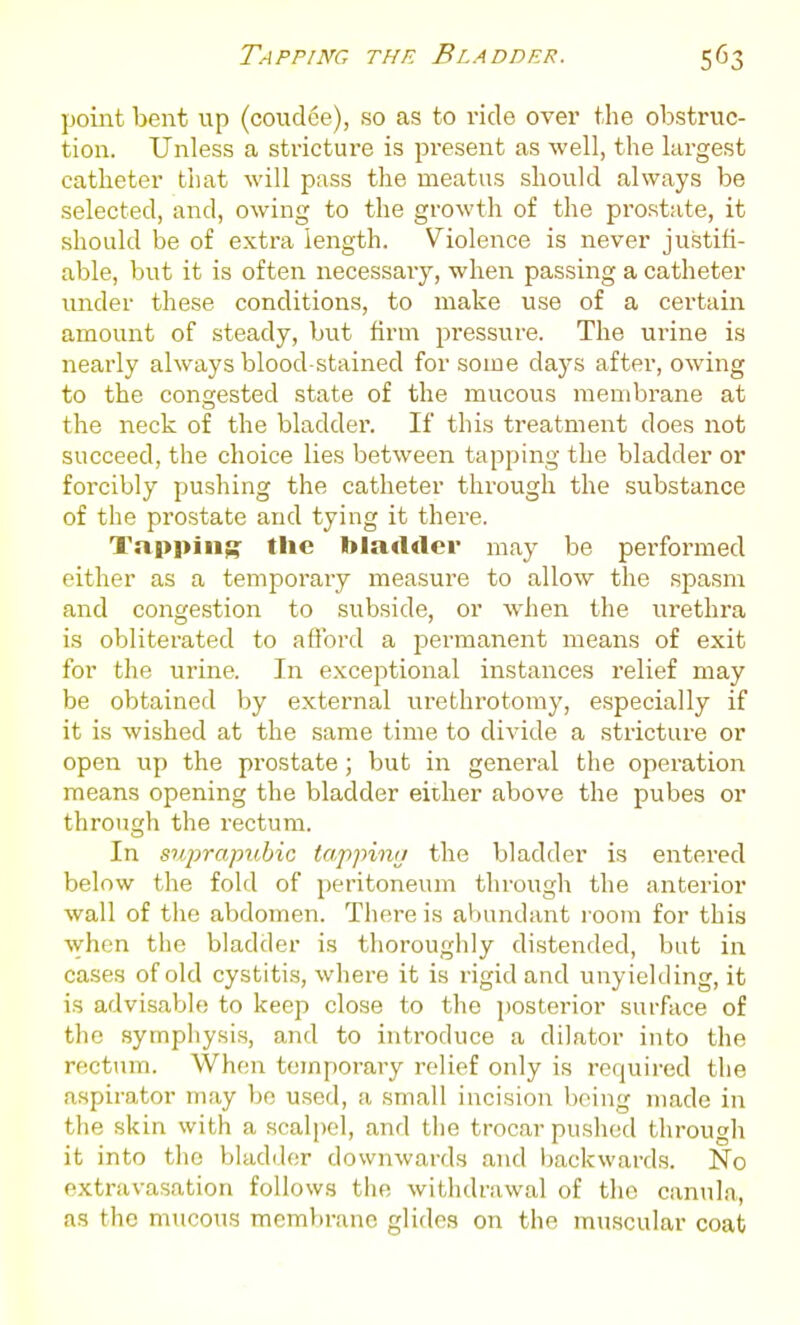 point bent up (coudee), so as to ride over the obstruc- tion. Unless a stricture is pi-esent as well, the largest catheter that will pass the meatus should always be selected, and, owing to the growth of the prostate, it should be of extra length. Violence is never justifi- able, but it is often necessaiy, when passing a catheter under these conditions, to make use of a certain amount of steady, but firm pressiire. The urine is nearly always blood stained for some daj's after, owing to the congested state of the mucous membrane at the neck of the bladder. If this treatment does not succeed, the choice lies between tapping the bladder or forcibly pushing the catheter through the substance of the prostate and tying it there. Tappiii;^ the bladder may be performed either as a temporary measure to allow the spasm and congestion to subside, or when the urethra is obliterated to aflbrd a permanent means of exit for the urine. In exceptional instances relief may be obtained by external urethrotomy, especially if it is wished at the same time to divide a stricture or open up the prostate; but in general the operation means opening the bladder either above the pubes or through the rectum. In suprapubic tappimj the bladder is entered below the fold of peritoneum through the anterior wall of the abdomen. There is abundant l oom for this when the bladder is tlioroughly distended, but in cases of old cystitis, where it is rigid and unyielding, it is advisable to keep close to the jiosterior surface of the sympiiysis, and to introduce a dilator into the rectum. When tempoi-ary relief only is required the aspirator may bo used, a small incision being made in the skin with a scalpel, and the trocar pushed through it into tlio bladiler downwards and backwards. No extravasation follows the withdrawal of the canula-, as the mucous mem})ranc glides on the muscular coat