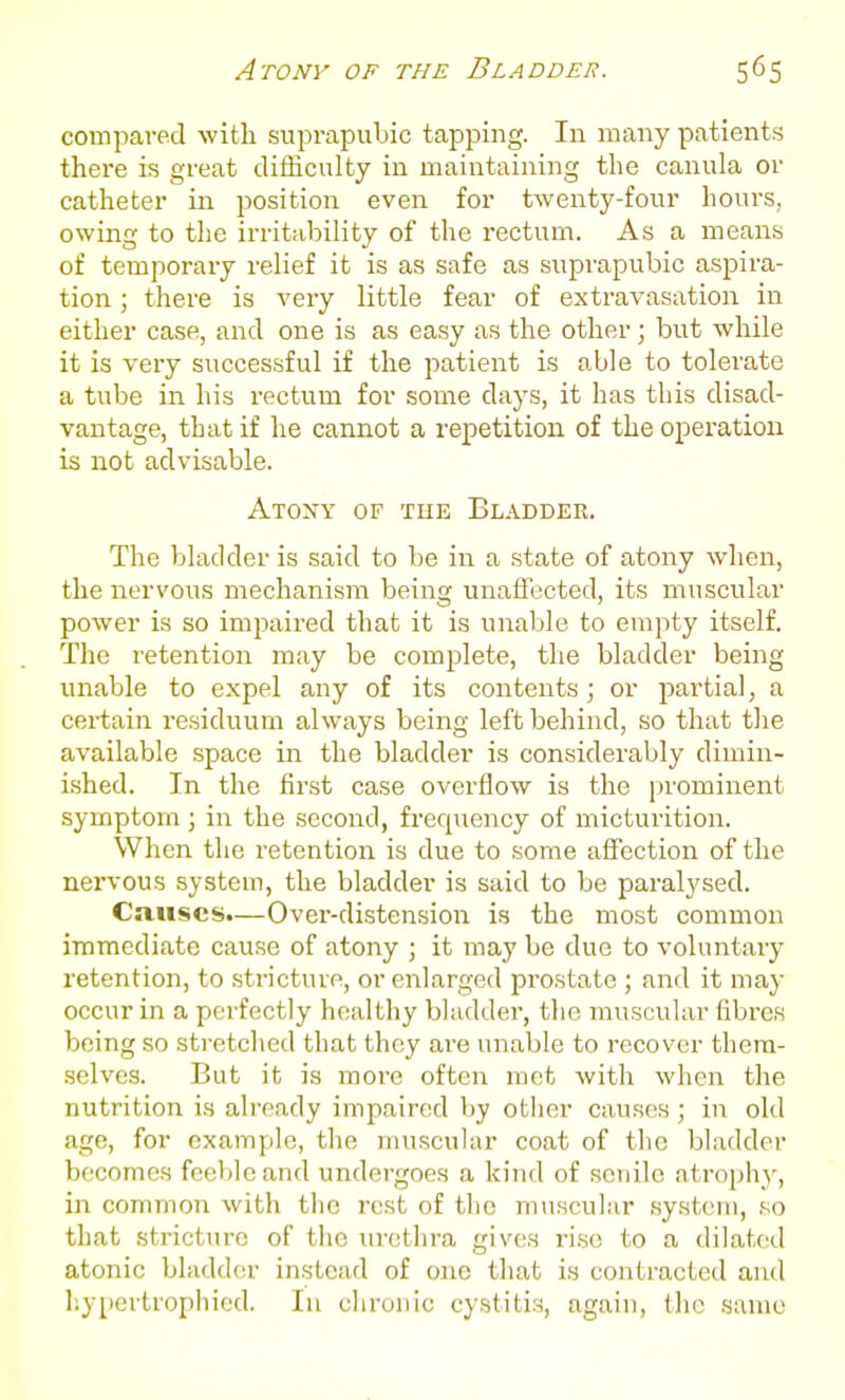 compared with suprapubic tapping. In many patients there is great difficulty in maintaining the canula or catheter in position even for twenty-four hours, owing to the irritability of the rectum. As a means of temporary relief it is as safe as suprapubic aspira- tion ; there is very little fear of extravasation in either case, and one is as easy as the other; but while it is very successful if the patient is able to tolerate a tube in his rectum for some days, it has this disad- vantage, that if he cannot a repetition of the operation is not advisable. Atony of the Bladder. The bladder is said to be in a state of atony when, the nervous mechanism being unaffected, its muscular power is so impaired that it is unable to empty itself. The retention may be complete, the bladder being unable to expel any of its contents; or partial, a certain residuum always being left behind, so that the available space in the bladder is considerably dimin- ished. In the first case overflow is the prominent symptom ; in the second, frequency of micturition. When the retention is due to some affection of the nervous system, the bladder is said to be paralysed. Causes.—Over-distension is the most common immediate cause of atony ; it may be due to voluntary retention, to stricture, or enlarged prostate ; and it may occur in a perfectly healthy bladder, the muscular fibres being so stretched that they are unable to recover them- selves. But it is more often met with when the nutrition is already impaired by other causes; in old age, for example, the muscular coat of the bladder becomes feeble and undergoes a kind of senile atrophy, in common with the rest of the muscular system, so that stricture of the urethra gives rise to a dilated atonic bladder instead of one that is contracted aiul liypertrophied. In chronic cystitis, again, the same