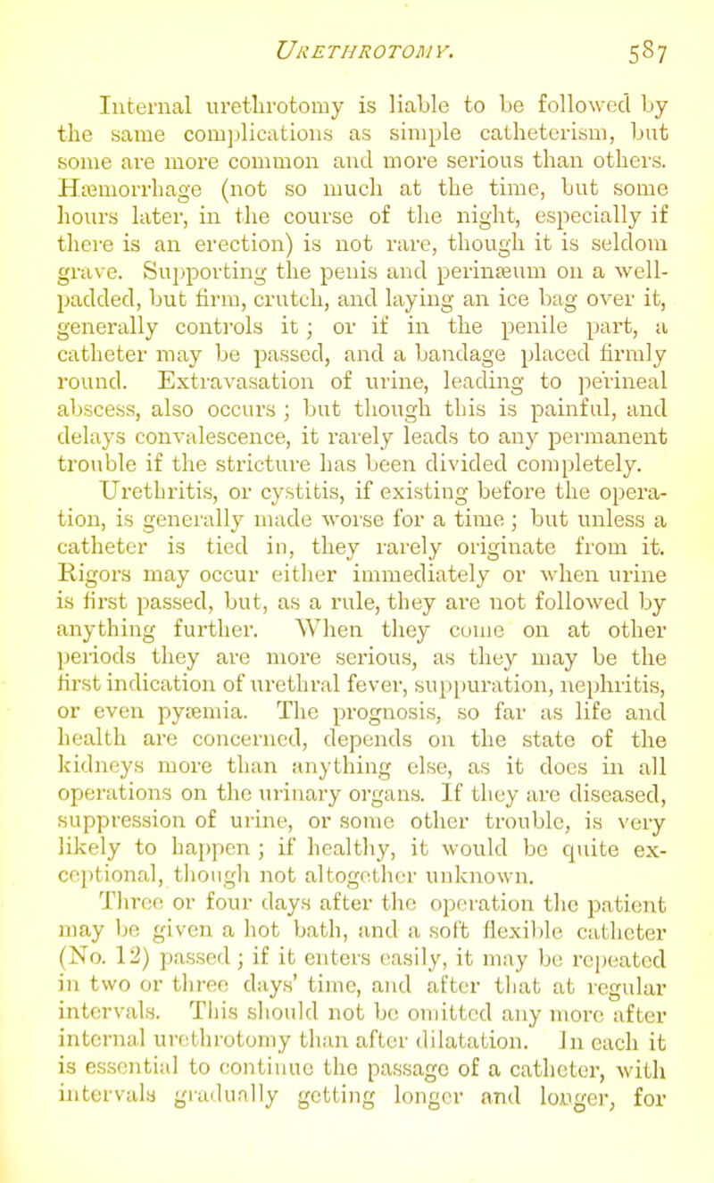 Internal uretln-otomy is liable to be followed by the same com])lications as simple catheterism, but some are more common and more serious than others. HiBmorrhage (not so much at the time, but some hours later, in the course of the night, especially if there is an erection) is not rare, though it is seldom grave. Supporting the penis and perinteum on a well- padded, but firm, crutch, and laying an ice bag over it, generally controls it; or if in the penile part, a catheter may be passed, and a bandage placed firmly round. Extravasation of urine, leading to jie'rineal abscess, also occui's ; but though this is painful, and delays convalescence, it rarely leads to any permanent trouble if the stricture has been divided completely. Urethritis, or cystitis, if existing before the opera- tion, is generally made worse for a time; but unless a catheter is tied in, they rarely originate from it. Rigors may occur eitlier immediately or when uiine is first passed, but, as a rule, they are not followed by anything further. When they come on at other peiiods they are more serious, as they may be the first indication of urethral fever, sup[)uration, nephritis, or even pytemia. The prognosis, so far as life and health are concerned, depends on the state of the kidneys more than anything else, as it does in all operations on the urinary organs. If they are diseased, suppression of urine, or some other trouble, is very likely to happen ; if healthy, it would be quite ex- ceptional, though not altogotlicr unknown. Tlire(i or four days after the operation the patient may be given a hot bath, and a soft flexible catheter (No. 12) passed; if it enters easily, it may be repeated in two or tln-ee days' time, and after tliat at regular intervals. Tliis sliould not be omitted any more after internal urethrotomy than after dilatation, in each it is essential to continue the passage of a catheter, with intervals gradually getting longer and longer; for