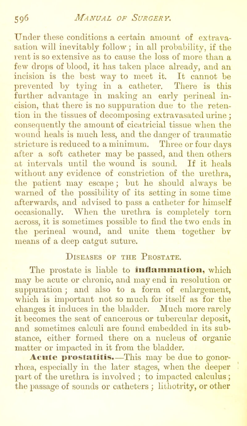 Under these conditions a certain amount of exti-ava- sation will inevitably follow; in all probability, if the vent is so extensive as to cause the loss of more than a few drops of blood, it has taken place already, and an incision is the best way to meet it. It cannot be prevented by tying in a catheter. Tiiere is this further advantage in making an early perineal in- cision, that there is no suppuration due to the reten- tion in the tissues of decomposing extravasated urine ; consequently the amount of cicatricial tissue when the wound heals is much less, and the danger of traumatic stricture is reduced to a minimum. Three or four days after a soft catheter may be passed, and then others at intervals until the wound is sound. If it heals without any evidence of constriction of the urethra, the patient may escape ; but he should always be warned of the possibility of its setting in some time afterwards, and advised to pass a catheter for himself occasionally. When the urethra is comjDletely torn across, it is sometimes possible to find the two ends in the perineal wound, and unite them together bv means of a deep catgut suture. Diseases of the Prostate. The prostate is liable to inflaHiiualion, which may be acute or chronic, and may end in resolution or suppuration; and also to a form of enlargement, which is important not so much for itself as for the changes it induces in the bladder. Much more rarely it becomes the seat of cancerous or tubercular deposit, and sometimes calculi are found embedded in its sub- stance, either formed there on a nucleus of organic matter or impacted in it from the bladder. Afulc i>rostalitis.—This may be due to gonor- rhoea, especially in the later stages, when the deeper l^art of the urethra is involved ; to impacted calculus; the passage of sounds or catheters ; liihotrity, or other