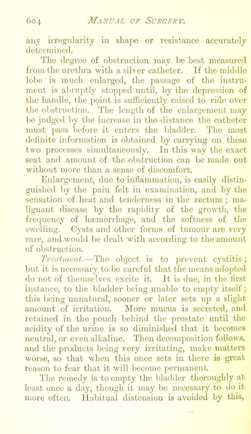 any iiregularity in shape or resistance accurately determined. Tlie degree of obstruction may be best measured from the urethra witli a silver catheter. If the middle lobe is much enlarged, the passage of the instru- ment is abruptly stopped until, by the depression of the handle, the point is sufficiently raised to ride over the obstruction. The length of the enlargement may be judged by the increase in the distance the catheter must pass before it enters the bladder. The most definite infornmtion is obtained by carrying on these two processes simultaneously. In this way the exact seat and amount of the obstruction can be made out without more than a sense of discomfort. Enlargement, due to inflammation, is easily distin- guished by the pain felt in examination, and by the sensation of heat and tenderness in the rectum ; ma- lignant disease by the rapidity of the growth, the frequency of hemorrhage, and the softness of the swelling. Cysts and other forms of tumour are very rare, and would be dealt with according to the amount of obsti-uction. Treatment.—The object is to prevent cystitis; but it is necessai-y to be careful that the means adopted do not of themselves excite it. It is due, in the tir.st instance, to the bladder being unable to empty itself; this being unnatural, sooner or later sets up a slight amount of irritation. More mucus is secreted, and retained in the pouch behind the prostate until the acidity of the urine is so diminished that it becomes neutral, or even alkaline. Then decomposition follows, and the products being very irritating, uuike matters worse, so that when this once sets in there is great reason to fear that it will become permanent. The remedy is to empty the bladder thoroughly ab least once a day, tliough it may be necessary to do it more often. Habitual distension is avoided by this,