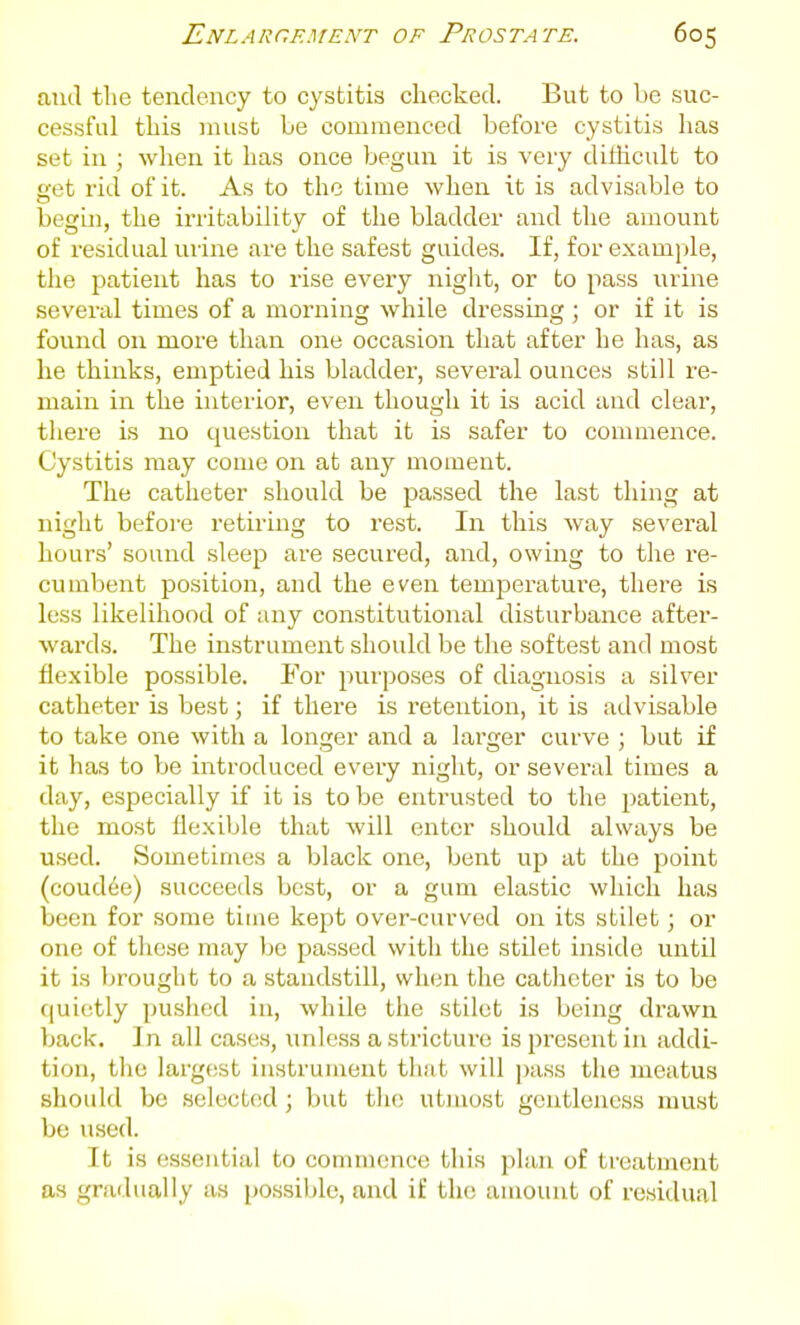 and the tendency to cystitis checked. But to be suc- cessful this must be commenced before cystitis has set in ; when it has once begun it is very dithcult to eet I'id of it. As to the time when it is advisable to begin, the irritability of the bladder and the amount of residual urine are the safest guides. If, for example, the patient has to rise every niglit, or to pass urine several times of a morning while dressing ; or if it is found on more than one occasion that after he has, as he thinks, emptied his bladder, several ounces still re- main in the interior, even though it is acid and clear, there is no question that it is safer to commence. Cystitis may come on at any moment. The catheter should be passed the last thing at night before retii'iug to rest. In this way several hours' sound sleep are secured, and, owing to the ie- cumbent position, and the even temperatui'e, there is less likelihood of any constitutional disturbance after- wards. The instrument should be the softest and most flexible possible. For purposes of diagnosis a silver catheter is best; if there is retention, it is advisable to take one with a longer and a larger curve ; but if it has to be introduced every night, or several times a day, especially if it is to be entrusted to the patient, the most flexible that will enter should always be used. Sometimes a black one, bent up at the point (coud6e) succeeds best, or a gum elastic which has been for some time kept over-curved on its stilet; or one of these may be passed with the stilet inside until it is brought to a standstill, when the catheter is to be fjuietly pushed in, while the stilet is being drawn back. In all cases, unless a stricture is present in addi- tion, the largest instrument that will pass the meatus should be selected; but tlie utmost gentleness must bo used. It is essential to commence this plan of treatment as gradually as possible, and if the amount of residual