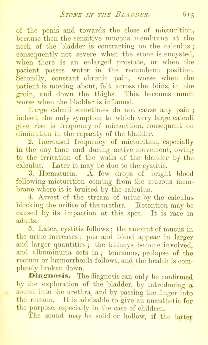 of the penis and towards the close of micturition, because then the sensitive mucous membrane at the neck of the bladder is contracting on the calculus; consequently not severe when the stone is encysted, when there is an enlarged prostate, or when the patient passes water in the recumbent position. Secondly, constant chronic pain, worse when the patient is moving about, felt across the loins, in the groin, and down the thighs. This becomes much worse when the bladder is inflamed. Large calculi sometimes do not cause any pain ; indeed, the only symptom to which very large calculi give rise is freqiiency of micturition, consequent on diminution in the capacity of the bladder. 2. Increased frequency of micturition, especially in the day time and during active movement, owing to the irritation of the walls of the bladder by the calculus. Later it may be due to the cystitis. 3. Htematuria. A few drops of bright blood following micturition coming from the mucous mem- brane where it is bruised by the calculus. 4. Arrest of the stream of urine by the calculus blocking the orifice of the urethra. Retention may be caused by its impaction at this spot. It is rare in adults. 5. Later, cystitis follows ; the amount of mucus in the urine increases ; pus and blood appear in larger and larger {quantities; the kidneys become involved, and albuminuria sets in ; tenesmus, prolapse of the rectum or hjemorrhoids follows, and the health is com- pletely Itroken down. Diagnosis.—The diagnosis can only be confirmed by the exploration of the bladder, by introducing a sound into the urethra, and by passing the finger into the rectum. It is advisal)lo to give an anajsthctic for the purpose, especially in the case of children. The sound may be solid or hollow, if the latter