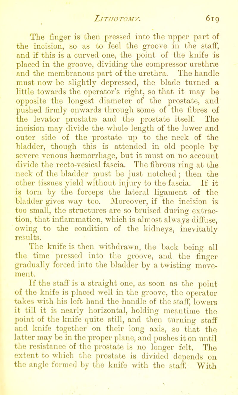 The finger is then pressed into the upper part of the incision, so as to feel the groove in the staff, and if this is a curved one, the point of the knife is pUxced in the groove, dividing the compressor arethrre and the membranous part of the urethra. The handle must now be slightly depressed, the blade turned a little towards the operator's right, so that it may be opposite the longest diameter of the prostate, and pushed hrmly onwards through some of the fibres of the levator prostatas and the prostate itself The incision may divide the whole length of the lower and outer side of the prostate up to the neck of the bladder, though this is attended in old people by severe venous htemorrhage, but it must on no account divide the recto-vesical fascia. The fibrous ring at the neck of the Ijladder must be just notched ; then the other tissues yield without injury to the fascia. If it is torn by the forceps the lateral ligament of the bladder gives way too. Moreover, if the incision is too small, the structures are so bruised during extrac- tion, that inflammation, which is almost always diffuse, owing to the condition of the kidneys, inevitably results. The knife is then withdrawn, the back beius all the time pressed into the groove, and the finger gradually forced into the bladder by a twisting move- ment. If the staff is a straight one, as soon as tlie point of the knife is placed well in the groove, the operator takes with his left hand the handle of the staff, lowers it till it is nearly horizontal, holding meantime the point of the knife quite still, and then turning staff and knife together on their long axis, so that the latter may be in the proper jjlanc, and jjuslies it on until the resistance of the prostate is no longer felt. The extent to wliich the prostate is divided depends on the angle foi nied by the knife with the staff. With