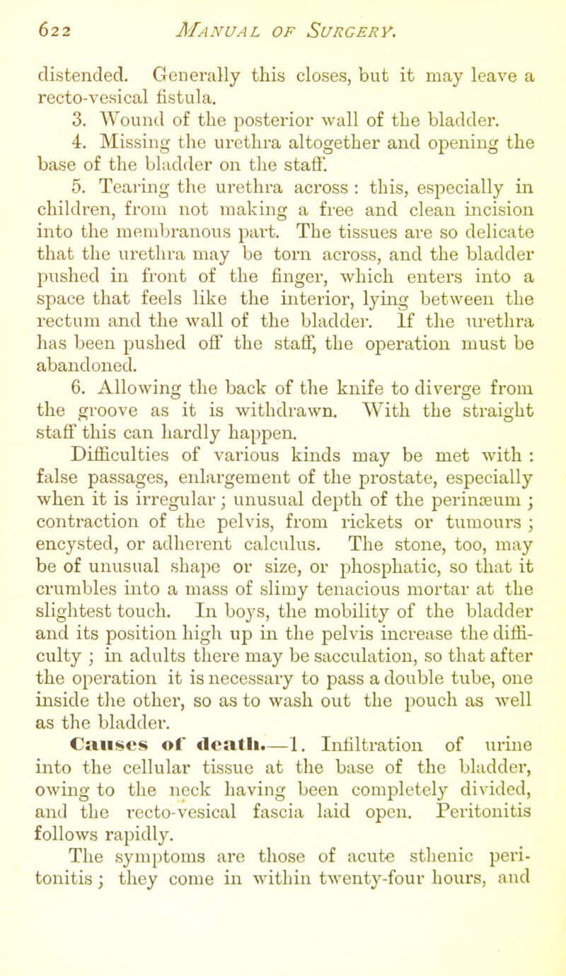 distended. Generally this closes, but it may leave a recto-vesical fistula. 3. Wound of the posterior wall of the bladder. 4. Missing the urethra altogether and opening the base of the bladder on the staff'. 5. Tearing the urethra across : this, especially in children, from not making a free and clean incision into the membranous part. The tissues are so delicate that the urethra may be torn across, and the bladder pushed in front of the finger, which enters into a space that feels like the interior, lying between the rectum and the wall of the bladder. If the urethra has been pushed off the staff, the operation must be abandoned. 6. Allowing the back of the knife to diverge from the groove as it is withdrawn. With the straight staff this can hardly happen. Difficulties of various kinds may be met with : false passages, enlargement of the prostate, especially when it is irregular; unusual depth of the perinseum ; contraction of the pelvis, from rickets or tumours ; encysted, or adherent calculus. The stone, too, may be of unusual shape or size, or phosphatic, so that it crumbles into a mass of slimy tenacious mortar at the slightest touch. In boys, the mobility of the bladder and its position high up in the pelvis increase the diffi- culty ; in adults there may be sacculation, so that after the operation it is necessary to pass a double tube, one inside tlie other, so as to wash out the pouch as well as the bladder. Causes of death.—1. Infiltration of urme into the cellular tissue at the base of the bladder, owing to the neck having been completely divided, and the recto-vesical fascia laid open. Peritonitis follows rapidly. The symptoms are those of acute sthenic peri- tonitis ; they come in within twenty-four hours, and