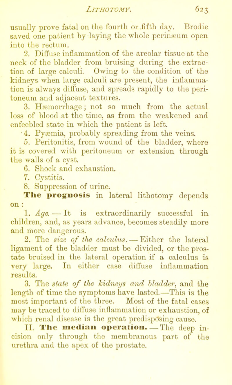 usually prove fatal on the fourth or .fifth clay. Brodie saved one patient by laying the whole perinseum open into the rectum. 2. Diffuse inflammation of the areolar tissue at the neck of the bladder from bruising during the extrac- tion of large calculi. Owing to the condition of the kidneys when large calculi are pi-esent, the inflamma- tion is always diffuse, and spreads rapidly to tlie peri- toneum and adjacent textures. 3. Hcemorrhage; not so much from the actual loss of blood at the time, as from the weakened and enfeebled state in which the patient is left. ■4. Pytemia, probably spi'eading from the veins. 5. Peritonitis, from wound of the bladder, where it is covered with peritoneum or extension through the walls of a cyst. 6. Shock and exhaustion. 7. Cystitis. 8. Suppression of urine. The prognosis in lateral lithotomy depends on : 1. Age. — It is extraordinarily successful in children, and, as years advance, becomes steadily more and more dangerous. 2. The size of the calculus. —- Either the lateral ligament of the bladder must be divided, or the pros- tate bruised in the lateral operation if a calculus is very large. In either case difi'use inflammation results. 3. The state of the kidneys and bladder, and the length of time the symptoms have lasted.—This is the most important of the three. Most of the fatal cases may be traced to difl'use inflammation or exhaustion, of which renal disease is the great predisposing cause. II. Tlie iiicdiiiii opcrnlion.—Tiie deep in- cision only tlirough the membranous part of the urethra and the apex of the prostate.