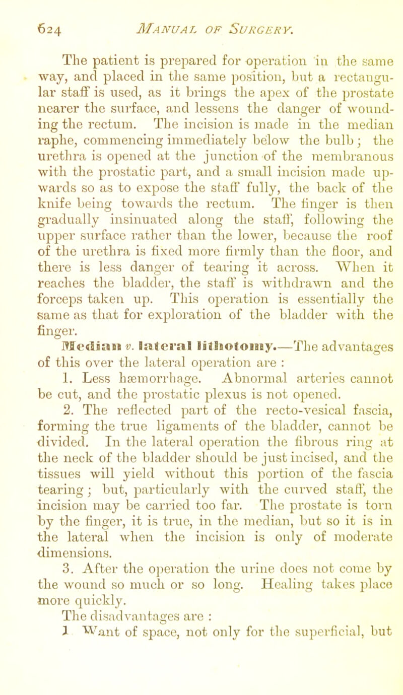 The patient is prej^ared for operation in the same way, and placed in the same position, but a rectangu- lar staff is used, as it brings the apex of the prostate nearer the surface, and lessens the danger of wound- ing the rectum. The incision is made in the median raphe, commencing immediately beilow the bulb ; the urethra is opened at the junction of the membranous with the prostatic part, and a small incision made up- wards so as to expose the staff fully, the back of the knife being towai'ds the rectum. The finger is then gradually insinuated along the staff, follo%\dng the upper surface rather than the lower, because the roof of the urethra is fixed more firmly than the floor, and there is less danger of tearing it across. When it reaches the bladder, the staff is withdraM'n and the forceps taken up. This oj^eration is essentially the same as that for exploration of the bladder with the fingei'. Me<liaii v. lateral litliotoiny.—The advantages of this over the lateral ojieration are : 1. Less hffimorrhage. Abnormal arteries cannot be cut, and the prostatic plexus is not opened. 2. The reflected part of the recto-vesical fascia, forming the true ligaments of the bladder, cannot be divided. In the lateral operation the fibrous i-ing at the neck of the bladder should be just incised, and the tissues will yield without this portion of the fascia tearing; but, particularly with the curved staff, the incision may be carried too far. The jjrostate is torn by the finger, it is true, in tlie median, but so it is in the lateral when the incision is only of moderate dimensions. 3. After the operation the urine does not come by the wound so much or so long. Healing takes jDlace more quickly. The disad\-antages are : J Want of space, not only for the superficial, but