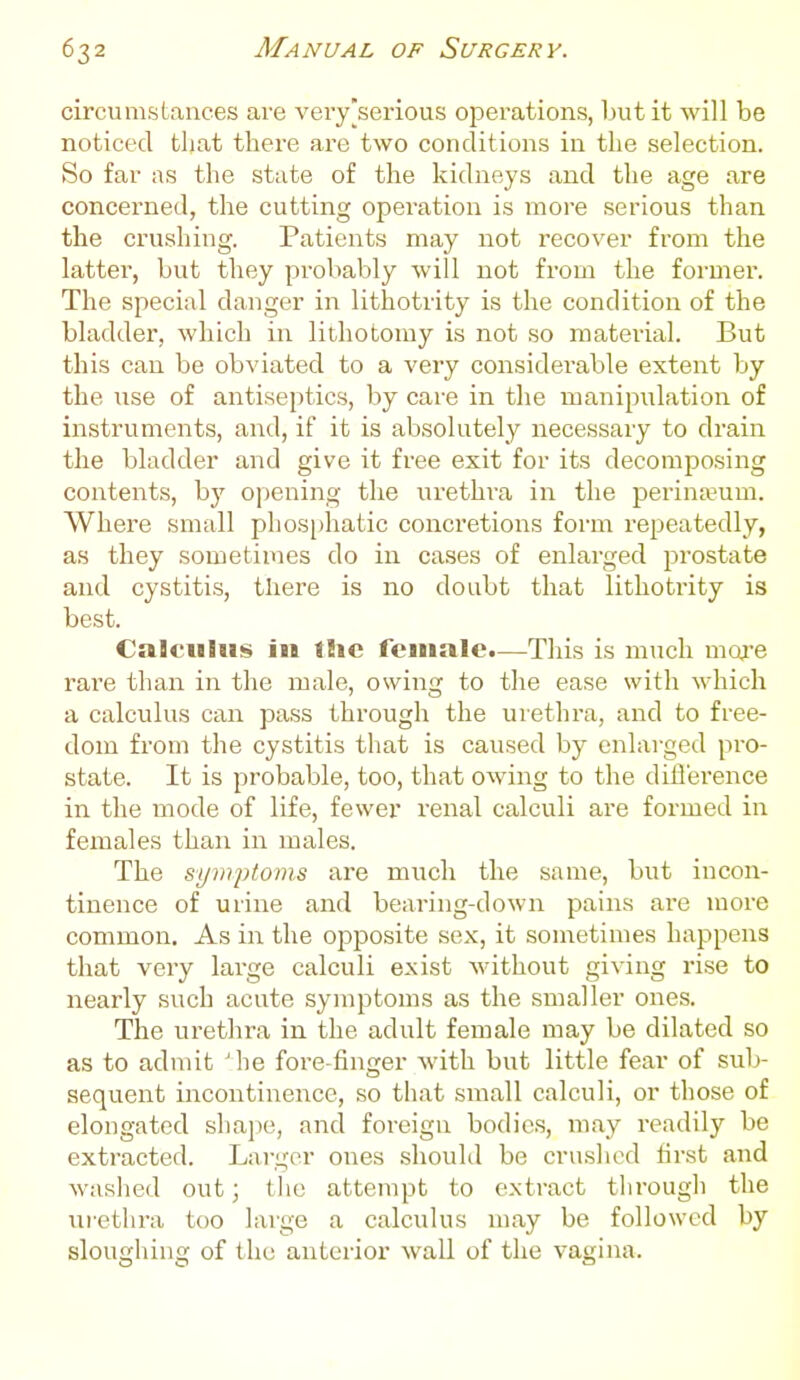 circumstances ave very [serious operations, but it will be noticed that there are two conditions in tlie selection. So far as the state of the kidneys and the age are concerned, the cutting operation is more serious than the crushing. Patients may not recover from the latter, but they probably will not from the formei\ The special danger in lithotrity is the condition of the bladder, which in lithotomy is not so material. But this can be ob^'iated to a very considerable extent by the use of antiseptics, by care in the manipulation of instruments, and, if it is absolutely necessary to drain the bladder and give it free exit for its decomposing contents, by opening the urethra in the perineum. Where small phosphatic concretions form repeatedly, as they sometimes do in cases of enlarged prostate and cystitis, there is no doubt that lithoti'ity is best. Calculus in the female.—This is much moj-e rare than in the male, owing to the ease with which a calculus can pass through the urethra, and to free- dom fi'om the cystitis that is caused by enlarged pro- state. It is probable, too, that owing to the difl'erence in the mode of life, fewer renal calculi are formed in females than in males. The sym2)toins are much the same, but incon- tinence of urine and bearing-down pains are more common. As in the opposite sex, it sonietimes happens that very large calculi exist Avithout giving rise to nearly such acute symptoms as the smaller ones. The urethra in the adult female may be dilated so as to admit 'he fore-fin<xer with but little fear of sub- sequent incontinence, so that small calculi, or those of elongated shajie, and foreign bodies, may readily be extracted. Larger ones should be crushed lirst and washed out; t he attempt to extract through the ui-ethra too large a calculus may be followed by sloughing of the anterior wall of the vagina.