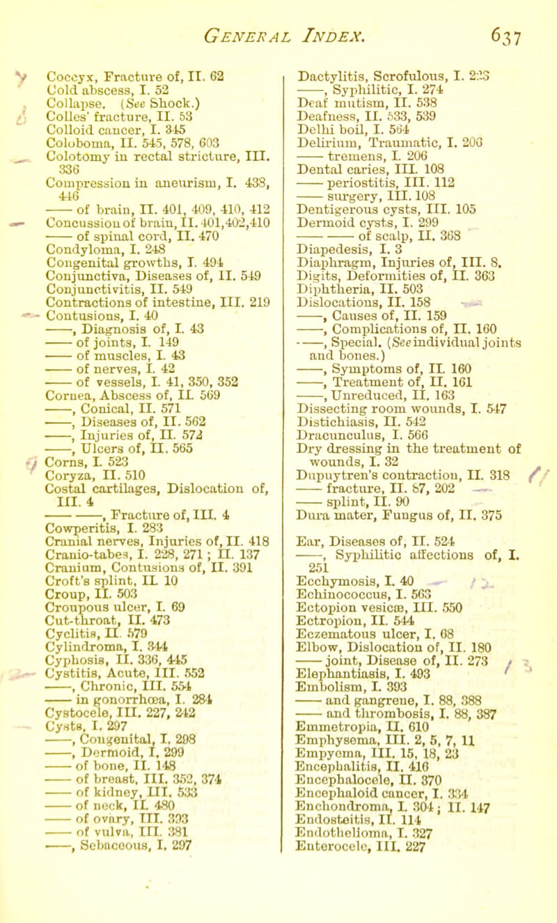 Cocoyx, Fracture of, II. 62 Cold abscess, I. 52 Collapse. (Stc Shock.) Colles' fracture, II. 53 Colloid caucer, I. 315 Coluboma, II. 5-45, 578, 603 Colotomy in rectal stricture. III. 336 Compressiou in aueimsm, I. 438, of brain, II. 401, 409, 410, 412 Concussion of brain, II. 401,402,410 of spinal cord, II. 470 Condyloma, I. 248 Congenital growths, I. 494 Conjunctiva, Diseases of, II. 549 Conjunctivitis, II. 549 Contractions of intestine, III. 219 Contusions, I. 40 , Diagnosis of, I. 43 of joints, I. 149 of muscles, I. 43 of nerves, I. 42 of vessels, I. 41, 350, 352 Cornea, Abscess of, IL 569 , Conical, II. 571 , Diseases of, II. 562 Injuries of, II. 572 , Ulcers of, II. 565 Corns, I. 523 Coryza, II. .510 Costal cartilages, Dislocation of, III. 4 , rracture of, III. 4 Cowperitis, I. 283 Cranial nerves. Injuries of, II. 418 Cranio-tabes, I. 228, 271; U. 137 Cranium, Contusions of, II. 391 Croft's splint, IL 10 Croup, II. 503 Croupous ulcer, I. 69 Cut-throat, II. 473 Cyclitia, n .TO CyUndroma, I. 344 Cyphosis, U. 336, 445 Cystitis, Acute, III. 552 , Chronic, III. 554 in gonorrhoea, I. 28-1 Cystocele, III. 227, 212 Cysts, I. 297 , Congenital, I. 298 , Dermoid, I. 299 of bone, II. 148 of breast, III. 3.52, 374 of kidney. III. 533 of neck. It 480 of ovary, HI. 393 of vulva, III. 381 , Sebaceous, I. 297 Dactylitis, Scrofulous, I. 2;!3 , Syphilitic, I. 274 Deaf mutism, II. 538 Deafness, II. S33, 539 Delhi boil, I. 504 DeUi-ium, Traumatic, I. 200 tremens, I. 206 Dental caries, III. 108 periostitis. III. 112 siu-gery. III. 108 Dentigerous cysts, III. 105 Dermoid cysts, I. 299 of scalp, II. 368 Diapedesis, I. 3 Diaphragm, Injuries of. III. 8. Digits, Deformities of, II. 363 Diphtheria, II. 503 Dislocations, II. 158 - • , Causes of, II. 159 , Complications of, II. 160 , Special. (Sec individual joints and bones.) , Symptoms of, II. 160 • , Treatment of, II. 161 , Unreduced, II. 163 Dissecting room woiuids, I. 547 Distichiasis, II. 542 Dracunculus, I. 566 Dry dressing in the treatment of wounds, I. 32 Dupuytren's contraction, II. 318 fracture, II. 87, 202 - splint, II. 90 Dura mater, Fungus of, II. 375 Ear, Diseases of, II. 524 , SyiJhilitio affections of, I. 251 Ecchymosis, I. 40 — / j. Echiuococcus, I. 563 Ectopion vesicoj. III. 550 Ectropion, II. 544 Eczematous ulcer, I. 08 Elbow, Dislocation of, II. 180 joint, Disease of, II. 273 / Elephantiasis, I. 493 ' Embolism, I. 393 and gangrene, I. 88, 388 and thrombosis, I. 88, 387 Emmetropia, II. 610 Emphysema, III. 2, 5, 7, H Empyema, III. 15, 18, 23 Encephalitis, II. 416 Encephalocele, II. 370 Encophaloid cancer, I. 334 Enchondroma, I. .304 : II. 147 Endosteitis, H. 114 Endothelioma, I. .327 Eutorocelc, III. 227