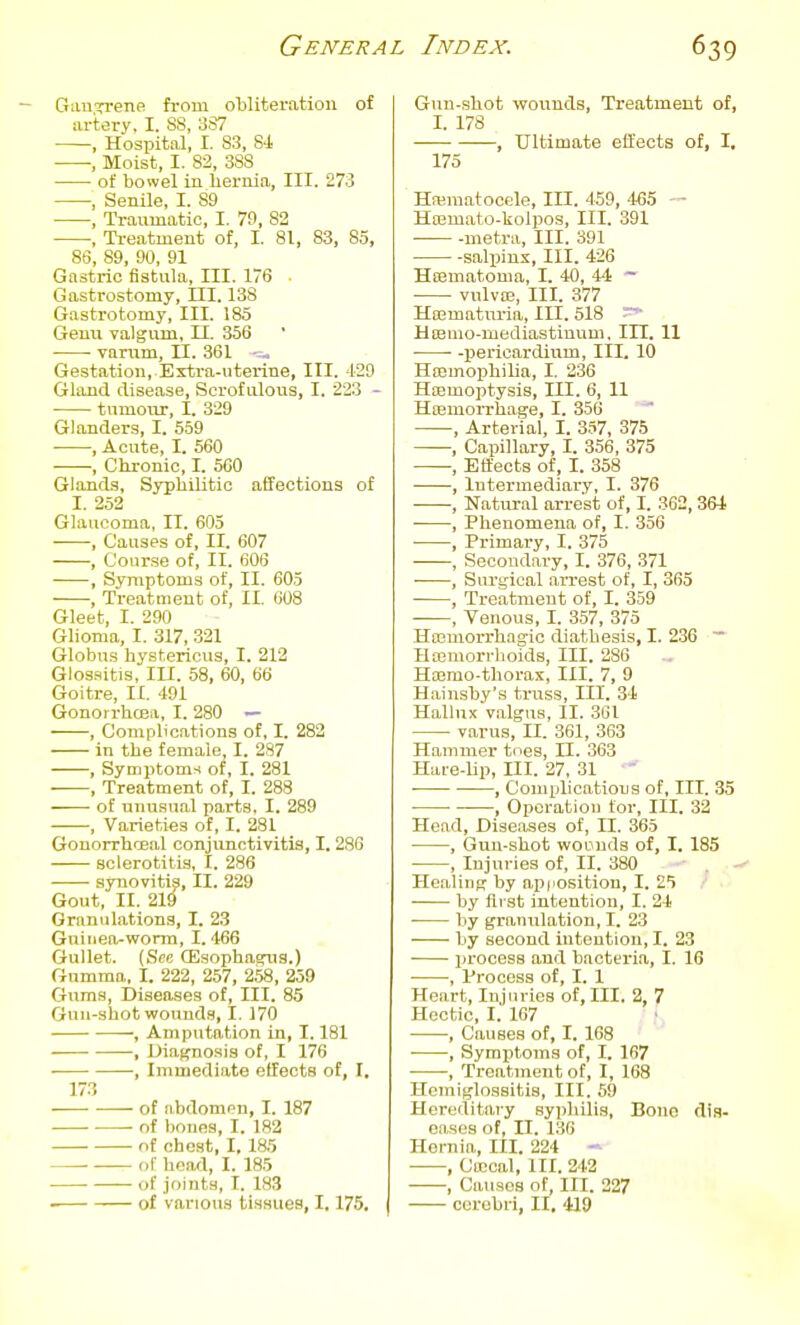 Gau^rrene from obliteration of artery, I. 88, 387 ■ , Hospital, I. 83, 84 , Moist, I. 82, 38S of bowel in hernia, III. 273 , Senile, I. 89 , Traumatic, I. 79, 82 , Ti-eatment of, I. 81, 83, 85, 86, 89, 90, 91 Gastric fistula. III. 176 Gastrostomy, III. 138 Gastrotomy, III. 185 Genu Talgum, II. 356 varum, n. 361 Gestation, Extra-uterine, III. 129 Gland disease. Scrofulous, I. 223 - tumour, I. 829 Glanders, I. 559 , Acute, I. 560 , Chronic, I. 560 Glands, Syphilitic affections of I. 252 Glaucoma, II. 605 , Causes of, II. 607 , Course of, II. 606 , Symptoms of, II. 603 , TreatQient of, II. 608 Gleet, I. 290 Glioma, I. 317, 321 Globus hystericus, I. 212 Glossitis, lU. 58, 60, 66 Goitre, II. 491 Gonorrhoea, I. 280 — , Gomplic.itions of, I. 283 in the female, I. 287 , Symptoms of, I. 281 , Treatment of, I. 288 of unusual parts. I. 289 , Varieties of, I. 281 Gonorrhoeal conjunctivitis, 1.286 sclerotitis, I. 286 synovitis, II. 229 Gout, II. 219 Granulations, I. 23 Guinea-worm, I. 466 Gullet. (Sec CEsophasrug.) Gumma, I. 222, 257, 258, 259 Gums, Diseases of, III. 85 Gun-shot wounds, I. 170 , Amputation in, 1.181 , Diagnosis of, I 176 , Immediate effects of, I. 173 of iibdompn, I. 187 of bonea, I. 182 of chest, I, 185 „r head, I. 185 of joints, I. 183 of various tissues, 1,175. Gun-.shot wounds. Treatment of, I. 178 , Ultimate effects of, I, 175 Hajmatoccle, III. 459, 465 ~ Hajmato-kolpos, III. 391 ■ metra. III. 391 salpinx. III. 426 Hoematonia, I. 40, 44 ~ vulva;, III. 377 Ha;matiiria, III. 518 Hienio-mediastinum, III. 11 ■ • -pericardium. III. 10 Haemophilia, I. 236 Haemoptysis, III. 6, 11 Htemorrhage, I. 356 , Arterial, I. 357, 375 , Capillary, I. 356, 375 , Effects of, I. 358 , Intermediary, I. 376 , Natural arrest of, I. 362,364 • , Phenomena of, I. 356 , Primary, I. 375 , Secondary, I. 376, 371 , Surgical arrest of, I, 365 , Treatment of, I. 359 , Venous, I. 357, 375 HiEmorrhagic diathesis, I. 236 ~ Hemorrhoids, III. 286 Ha3mo-thorax, III. 7, 9 Hainsby's truss. III. 34 Hallux valgus, II. 361 varus, II. 361, 363 Hammer tees, II. 363 Hai-e-hp, ni. 27, 31 , Comidications of. III. 35 ■ ■ , Operation tor, III. 32 Head, Dise.ises of, II. 365 , Gun-shot wODnds of, I. 185 , Injuries of, II. 380 . - Healing by apiiosition, I. 2*1 .' ■ by ilrst intention, I. 24 • by granulation, I. 23 by second intention, I. 23 process and bacteria, I. 16 , Process of, I. 1 Heart, Injuries of. III. 2, 7 Hectic, I. 167 , Causes of, I. 168 , Symptoms of, I. 167 , Treatment of, I, 168 Hemiglossitis, III. 59 Hereditary syphilis. Bono dis- eases of, II. 136 Hernia, III. 224 - , Ca!cal, III. 242 , Causes of, III. 227 cerebri, II, 419