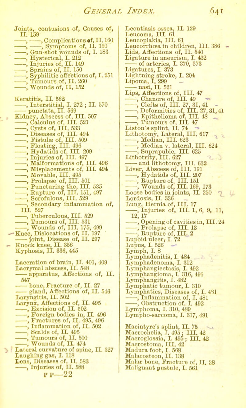 Joints, contuBions of, Causes of, ir. 159 , , ComplicatioDs «f, II. 160 , , Symptoms of, II. 160 , Gun-shot wounds of, I. 183 , Hysterical, I. 212 , Injuries of, II. 149 , Sprains of, II. 150 , Syphilitic affections of, I. 251 , Tumours of, II. 260 , Wounds of, II, 152 Keratitis, II. 562 , Interstitial, I. 272 ; II. 570 punctata, II. 569 r , Kidney, Abscess of, HI. 507 , Calculus of, ni. 521 , Cysts of. III. 533 , Diseases of, III. 49i —, Fistute of, III. 509 , Floating, III. 496 -, Hydatids of, III. 209 -, Injuries of, HI. 497 , Malformations of. III. 496 , Misplacements of, III. 494 , Movable, in. 495 , Prolapse of, m. 501 , Puncturing the, III. 535 , Euptiire of. III. 151, 497 , Scrofulous, III. 529 , Secondary inflammation of, in. 527 ■, Tuberculous, III. 529 , Tumours of. III. 531 , Wounds of. III. 175, 499 -Knee, Dislocations of, II. 197 joint. Disease of, II. 297 - Knock Icnee, II. 356 Kyphosis, II. 336, 445 Laceration of brain, II. 'tOl, 409 Lacrymal abscess, II. 548 apparatus, Affections of, II. 5't7 bone. Fracture of, II. 27 gland, Affections of, II. 5t6 Laryngitis, II. 502 Larynx, Affections of, II. 495 , Bxci.sion of, II. 502 , Foreign bodies in, II. 406 , Fractures of, II. 495, 496 , Inflammation of, II. 502 , Scalds of, II. 495 , Tumours of, II. 500 ^ , Wounds of, II. 474 ■> \ Lateral curvature of spine, II. 327 Laughing gas, I. 118 I/ons, Diseases of, II. 583 , Injuries of, 11. S88 PP—22 Leontiasis ossea, II. 129 Leucoma, III. 61 Leucoplakia, III. 61 Leucon-hoea in children, III, 386 - Lids, Affections of, II. 540 Ligature in aneurism, I. 432 of arteries, I. 370, 373 Ligattires, I. 373 Lightning stroke, I. 204 Lipoma, I. 299 nasi, n. 521 Lips, Affections of. III. 47 , Chancre of, III. 49 ^ , Clefts of, III. 27, 31, 41 - , Deformities of. III. 27,31,41 , Epithelioma of, III. 48 ^ , Tumours of, III. 47 Liston's splint, II. 74 — Lithotomy, Lateral, III. 617 ■> , Median, ni. 623 , Median v. lateral, III. 624 , Suprapubic, III. 625 Lithotrity, in. 627 and lithotomy, III. 632 Liver, Abscess of. III. 191 , Hydatids of. III. 207 , EuiJture of, III. 151 , Wounds of, ni. 169, 173 Loose bodies in joints, II. 250 7 Lordosis, II. 336 Lung, Hernia of. III. 17 , Injiu-ies of, III. 1, 6, 9, 11, 12, 17 , Opening of cavities in. III. 24 ■ , Prolapse of, III. 13 , Euptiu-e of. III., 2 Lupoid ulcer, I. 72 Lupus, I. 526 Lymph, I. 8 Lymphadenitis, I. 484 Lymphadenoma, I. 312 Lymphangiectasis, I. 492 Lymphangioma, I. 316, 496 Lymphangitis, I. 482 Ivymphatic tiunoiu*, I. 310 Lymphatics, Diseases of, I. 481 ^, Inflammation of, I. 481 •——, Obstruction of, I. 492 Lymphoma, I. 310, 489 Lympho-sarcoma, I. 317, 491 Macintyre's sphut, II. 75 --^ Macrochelia, I. 495 ; III. 42 Macroglossia, I. 495 ; III. 42 Macrostoma, III. 42 Madura foot, I, 568 Malacostcou, II. 138 Malar bono, Fracture of, II. 28 Miiliguant pustule, I. 561