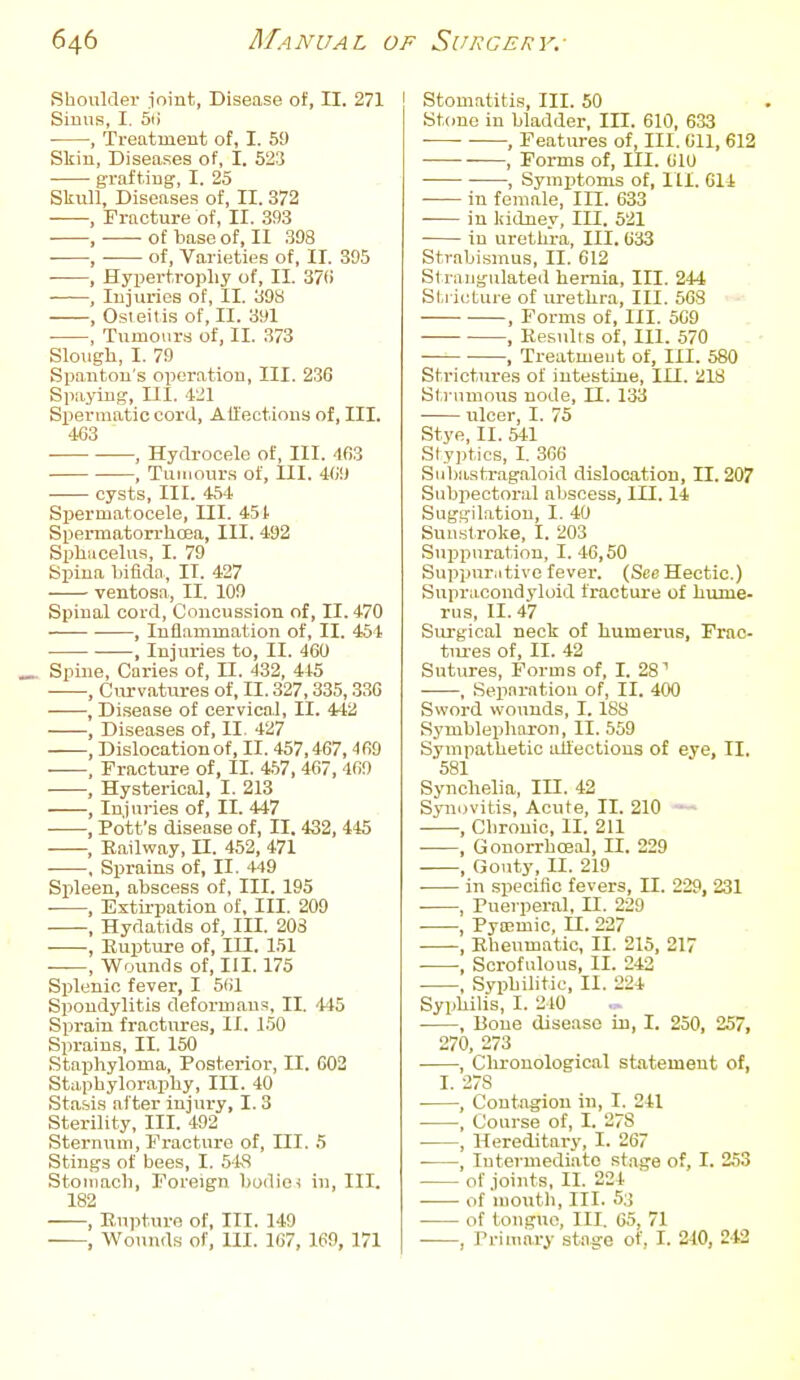 Shoulder I'oint, Disease of, II. 271 Sinus, I. 5ti , Treatment of, I. 59 Skiu, Diseases of, 1. 523 grafting', I. 25 Slcull, Diseases of, II. 372 , Fracture of, II. .393 , of base of, II 398 , of. Varieties of, II. 395 , Hypertrophy of, II. 37fi , lujuries of, II. 39S , Osieitis of, II. 391 ■ , Tumoiir,s of, II. 373 Slough, I. 79 Spauton's operation. III. 236 Spaying, UI. 421 Spermatic cord, All'ections of. III. 463 , Hydrocele of, III. 463 , Tumours of, III. 469 cysts, III. 454 Spermatocele, III. 451 Spermatorrhoaa, III. 492 Sjjliucelus, I. 79 Spina bifida, II. 427 ventosa, II, 109 Spinal cord. Concussion of, II. 470 , Inflammation of, II. 454 , Injuries to, II. 460 _ Spine, Caries of, H. 132, 445 , Cm-vatures of, II. 327,335,33G , Disease of cervical, II. 442 , Diseases of, II, 427 , Dislocation of, II. 457,467,469 , Fracture of, II. 4.57, 467, 469 , Hysterical, I. 213 , Injuries of, II. 447 , Pott's disease of, II. 432, 445 , Railway, n. 452, 471 . Sprains of, II, 449 Spleen, abscess of, III. 195 ■ , Extirpation of. III. 209 , Hydatids of. III. 203 , Rupture of, in. 151 , Wounds of, III. 175 Splenic fever, I 561 Spondylitis deformans, II. '145 Sprain fractures, II. 150 Sprains, II. 150 Staphyloma, Posterior, II. 602 Staphyloraphy, III. 40 Stasis after injury, I. 3 Sterility, III. 492 Sternum, Fi-acture of. III. 5 Stings of bees, I. 5kS Stomach, Foreign budioi in. III. 182 , Bupture of. III. 149 —, Wounds of, III. 167, 169, 171 Stomatitis, III. 50 St<mo in bladder, III. 610, 633 ■ , Features of. III. 611, 612 —, Forms of, III. 610 , Symptoms of, 111. 614 in female. III. 633 -— in liidney, III. 521 in urethra. III.633 Strabismus, II. 612 Strangulated hernia. III. 244 Sti icture of urethra. III. 568 , Forms of, III. 569 ■ , Eesulis of, 111. 570 , Treatment of, III. 580 Strictures of intestine, III. 218 Strumous node, II. 133 ulcer, I. 75 Stye, II. 541 Styptics, I, 366 Siibastrag.aloid dislocation, II. 207 Subpectoral aliscess, III. 14 Suggilatiou, I. 40 Sunstroke, I. 203 Suppuration, I. 46,50 Suppurative fever. (See Hectic.) Supracondyloid fracture of hume- rus, II. 47 Surgical neclr of humerus, Frac- tm-es of, II. 42 Sutures, Forms of, I. 28'' , Separation of, II. 400 Sword wounds, 1.18S Symblephoron, II. 559 Sympathetic allections of eye, II. 581 Synchelia, in. 42 Synovitis, Acute, II. 210 , Chronic, II. 211 , GonorrhcBal, II. 229 , Gouty, II. 219 . in specific fevers, II. 229, 231 , Puerperal, II. 229 , Pya;mic, n. 227 , Rheumatic, II. 215, 217 • , Scrofulous, II. 243 , Syphilitic, II. 224 Syphilis, 1. 210 , Bone disease in, I. 250, 257, 270, 273 , Chronological statement of, I. 278 , Contagion in, I. 241 , Course of, I. 278 , Hereditary, I. 267 , lutermediito stage of, I. 253 of joints, II. 224 . of mouth. III. 53 of tongue. III. 05, 71 , Primary stage of, I. 240, 242