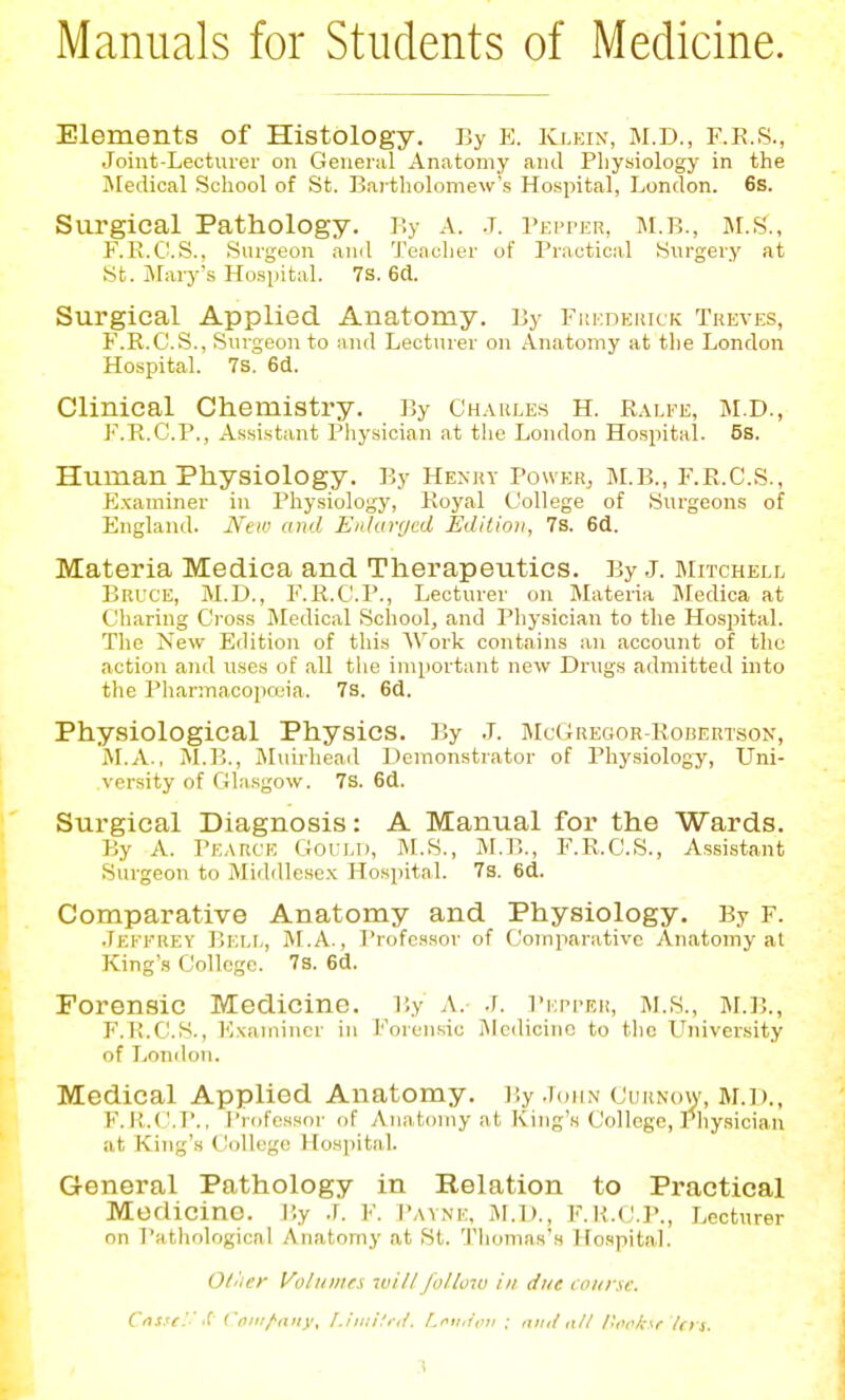 Manuals for Students of Medicine. Elements of Histology. By E. Klein, M.D., F.R.S., Joint-Lecturer on General Anatomy and Phy«iology in the Bledical School of St. Bartholomew's Hospital, London. 6s. Surgical Pathology. By A. .t. Peiter, m.b., M.S., F.E.C.S., Surgeon and Teacher of Practical Surgery at St. Mai-y's Hospital. 7s. 6d. Surgical Applied Anatomy. By Fuedehkk Treves, F.R.C.S., Surgeon to and Lecturer on Anatomy at the London Hospital. 7s. 6d. Clinical Chemistry. By Ch.\ules H. r.\u'e, m.d., F.R.C.P., Assistant Pliysician at the London Hospital. 5s. Human Physiology. By Henry PoweRj M.B., F.R.C.S., Examiner in Physiology, Royal College of Surgeons of England. New and Enlarged Edition, 7s. 6d. Materia Medica and Therapeutics. By .L biitchell Bruce, M.D., I'.R.C'.P., Lecturer on Materia IMedica at Charing Cross Medical School, and Pliysician to the Hospital. The Kew Edition of this Work contains an account of the action and uses of all the important new Drugs admitted into the Pharmacopceia. 7s. 6d. Physiological Physics. By J. JIuGregor-Robertson, M.A., M.B., Muirhead Demonstrator of Physiology, Uni- versity of Gla.sgow. 7s. 6d. Surgical Diagnosis: A Manual for the Wards. By A. I'EARC'E Gould, M.S., M.B.., F.R.C.S., Assistant Surgeon to Middlese.x Hospital. 7s. 6d. Comparative Anatomy and Physiology. By r. .Teffrey Bei.I,, M.A. , I'rofcssor of Comparative Anatomy al King's College. 7s. 6d. Forensic Medicine. T.y A. .r. Pkpfer, M.S., M.];., F.K.C'.S., ICxamincr in T'orensic Medicine to the LTniversity of London. Medical Applied Anatomy. By .idUN Curnow, m.d., F. II.C '.B., I'ldfcssor of Anatomy at King's College, Physician at King's College Hospital. General Pathology in Relation to Practical Medicine. V.y .L F. Payne, ai.D., F.K.(!.]\, Lecturer on Pathological Anatomy at St. Thomas's Hospital. O/'ier Volinnr.s will follow in due t oiirsc. Ctjs.'e.' ''! ('ti:^iiiiy, I.iiuHi-il. Lriuioti ; mitl oil Hoolcsr los. :\