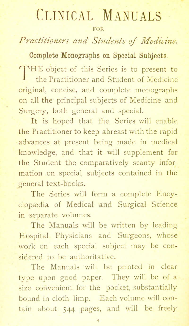 Clinical Manuals FOR Practitioners and Sttidents of Medicine. Complete Monographs on Special Subjects. HE object of this Series is to present to the Practitioner and Student of Medicine original, concise, and complete monographs on all the principal subjects of Medicine and Surgery, both general and special. It is hoped that the Series will enable the Practitioner to keep abreast with the rapid advances at present being made in medical knowledge, and that it will supplement for the Student the comparatively scanty infor- mation on special subjects contained in the general text-books. The Series will form a complete Ency- clopaedia of Medical and Surgical Science in separate volumes. The Manuals will be written b\- leading Hospital Physicians and Surgeons, whose work on each special subject may be con- sidered to be authoritative. The Manuals will be printed in clear type upon good paper. They will be of a size convenient for the pocket, substantially bound in cloth limp. Each volume will con- tain about 544. pages, and will be freely