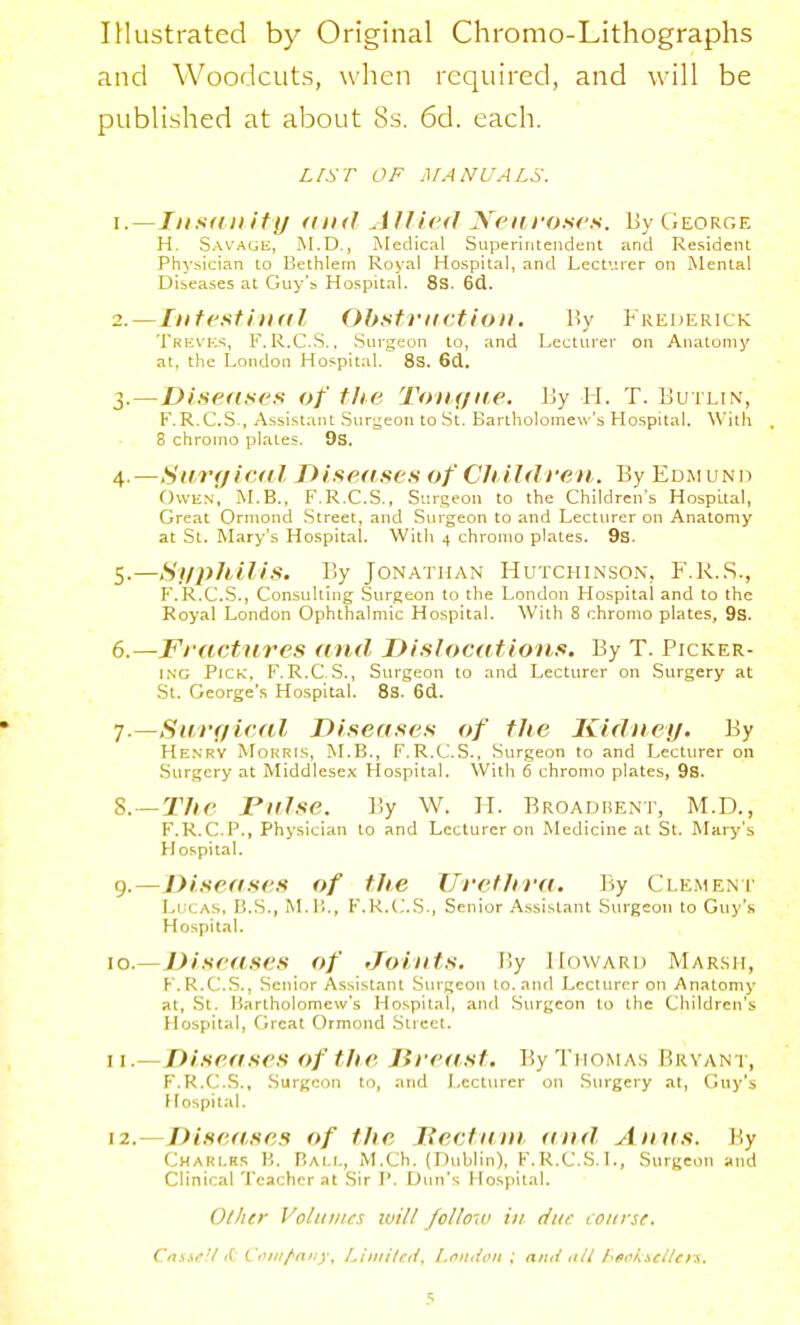 IHustratcd by Original Chromo-Lithographs and Woodcuts, when required, and will be published at about 8s. 6d. each. LIST OF MANUALS. 1. —Insdnify and Allied Neiiroses. Uy George H. S.'WAGE, M.D., Medical Superintendent and Resident Physician to Bethlein Royal Hospital, and Lecturer on Mental Diseases at Guy's Hospital. 8s. 6(1. 2. —Intesti udl Obsft'itction, By Frederick Trevks, F.R.C.S., Surgeon to, and Lecturei- on Anatonij' at, the London Hospital. 8s. 6d. 3. —Diseftses of the Toxt/ite, By H. T. Butlin, F.R.C.S., Assistant .Surgeon to St. Bartholomew's Hospital. With 8 chromo plates. 9s. 4. —Sar(/ic«il T>ise(isc.s of Ch ildreii. By Edmund Owen, M.B., F.R.C.S., Surgeon to the Children's Hospital, Great Orniond Street, and Surgeon to and Lecturer on Anatomy at St. Mary's Hospital. With 4 chromo plates. 9s. 5. —Syphilis. By Jonathan Hutchinson, F.1\.,S., F.R.C.S., Consulting Surgeon to the London Hospital and to the Royal London Ophthalmic Hospital. With 8 chromo plates, 9s. 6. —Fractures and, Dislocations. By T. Picker- ing Pick, F.R.C.S., Surgeon to and Lecturer on Surgery at St. George's Hospital. 8s. 6(1. ■j.—Suvf/ieal Diseases of the Kidney. By Henry Mohris, M.B., F.R.C'.S., Surgeon to and Lecturer on Surgery at Middlesex Hospital. With 6 chromo plates, 9s. S.—The raise. By W. H. Broadbent, M.D., F.R.C.P., Physician to and Lecturer on Medicine at St. Mary's Hospital. 9.—Diseases of the \Trethva. By Clemeni' Lucas, B.S., M.ll., F.R.(;..S., Senior A.ssistant Surgeon to Guy's Hospital. \o.—Diseases of Joints. By Howard Mar.sh, K.R.C.S., Senior A.s.sistant Surgeon to. and Lecturer on Anatomy at, St. Bartholomew's Hospital, and Surgeon to the Children's Hospital, Great Ormond Street. 11. —Diseases of the lireast. By Thomas Brvan t, F.R.C.S., .Surgeon to, ;ind Lecturer on .Surgery at, Guy's Hospital. 12. —Diseases of the Tied am t(nd Anas. By Charlrs }'. Bali., M.Ch. (Dublin), F.R.C.S.L, Surgeon and Clinical Teacher at Sir P. Dun's Hospital. Other Volitiucs ivill follow in due course. Cnsir!f f(: Conr/'any. Liinitefi, Lcndon ; ami ttU Lfit^k^c/Urn,