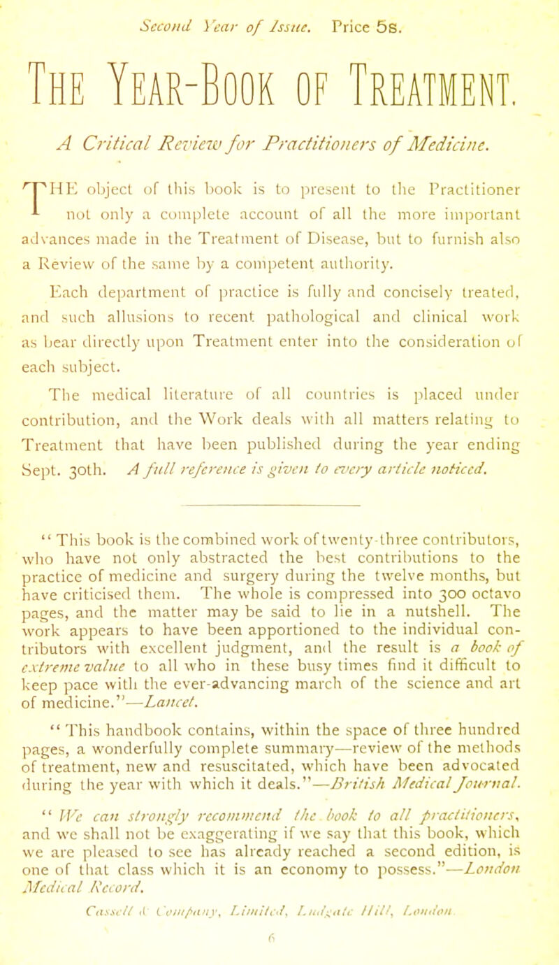 Second \ 'car of Issue. Price 5s. HE Year-Book of Treatment, A Critical Rcvieiv for Practitioners of Medicine. HE object of this liook is to present to llie Practitioner not only a complete account of all the more important advances made in the Treatment of Disease, but to furnish also a Review of the same by a competent authority. Each department of practice is fidly and concisely treated, and such allusions to recent pathological and clinical work as bear directly upon Treatment enter into the consideration cjf each subject. The medical literature of all countries is placed under contribution, and the Work deals with all matters relating to Treatment that have been published during the year ending Sept. 30th. A full reference is given to eiiery article noticed.  This book is the combined work of twenty three contributors, who have not only abstracted the best contributions to the practice of medicine and surgery during the twelve months, but have criticised them. The whole is compressed into 300 octavo pages, and the matter may be said to lie in a nutshell. The work appears to have been apportioned to the individual con- tributors with excellent judgment, and the result is a book of extreme value to all who in these busy times find it difficult to keep pace with the ever-advancing march of the science and art of medicine.—Lancet.  This handbook contains, within the space of tln'ee hundred pages, a wonderfully complete summary—review of the methods of treatment, new and resuscitated, which have been advocated <luring the year with which it deals.—British Medical Journal.  Wc can strongly recommend the book to all practitioners, and wc shall not be exaggerating if we say that this book, which we are pleased to see has already reached a second edition, is one of that class which it is an economy to possess.—London Medical Record. C<i.\.\c/t il Ctf/jf/ftifiv, I.tniltid. l.ud^i^atc Hil/^ London