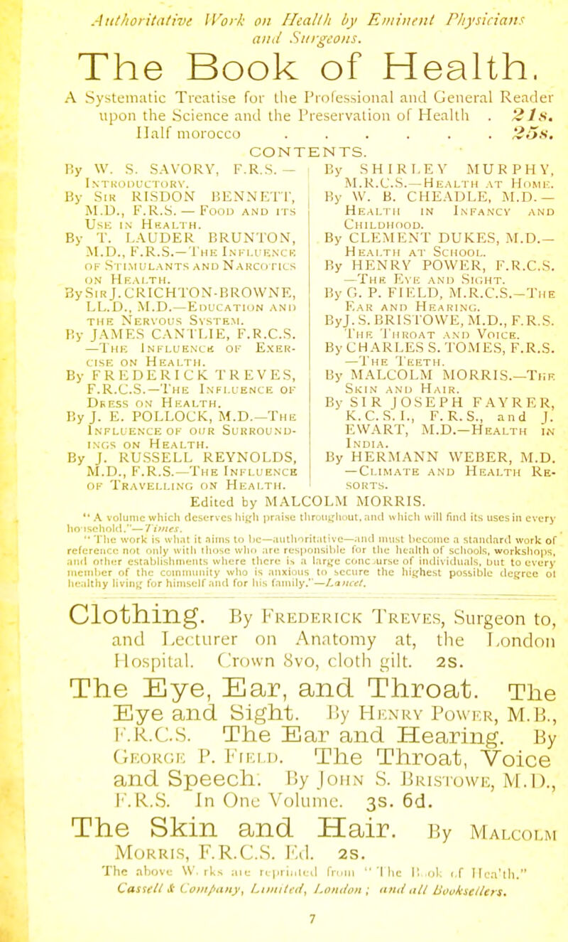 Authoritalive Work on Hcallh by Eiiiiuent Pliysician^ aiul Sni-geoiis. The Book of Health. A Systematic Treatise for the Prolessional and General Reader upon the Science and the Preservation of Health . 2Jf>. Half morocco ...... 2o.S. CONTENTS. r.y W. S. SAVORY, F.R..S. — I.NTKODUCTDRV. By Sir RISDON BENNETI', M.D., F.R.S. — Food and its Use in Health. By T. LAUDER BRUNTON, M.D., F.R.S.-The Influenck OF S rlMULANTS AND NARCri TICS ON Health. BySiRj.CRICHTON-BROWNE, LL.D., M.D.—EoL'CATioN and THE Nervous System. By JAMES CANTLIE, F.R.C.S. —The Influencu of E.xer- cisE ON Health. By FREDERICK TREVES, F.R.C.S.—The Influence of Deess on Health. By J. E. POLLOCK, M.D.—The Influence OF 0(;r Surround- INCS ON Health. By J. RU.SSELL REYNOLDS, M.D., F.R.S.—The Influence OF Travelling on Health. By SHIRLEY MURPHY, M.R.C.S.—Health at Home. j By \V. B. CHEADLE, iM,D.— Health in Infancv and Childhood. By CLEMENT DUKES, M.D.- Health at School. By HENRY POWER, F.R.C.S. —The Eve and .Sight. By G. P. FIELD, M.R.C.S.-Tiie Ear and Hearini.;. ByJ. S. BRIS rO\VE, M.D., F.R.S. The Throat and Voice. By CHARLES S. TOMES, F.R.S. —The 'I eeth. By MALCOLM MORRIS.—The Skin and Hair. By SIR JOSEPH FAYRER, K.C. S. I., F.R.S., and J. EWART, M.D.-Health i.v India. By HERMANN WEBER, M.D. — Climate and Health Re- sorts. Edited by MALCOLM MORRIS.  A volume whicli deserves lit^^h pr.iise tliroujjiiout, and wlilcli will find its uses in every lio ischold.— 71'lies.  'riic work is wh.it it .Tims to be—authoritiilivc—;iiul must become a standard work of reference not only with those who are responsible for the health of schools, workshoiis, and other establishments where there \y, a large cfuicjurse of iiuli\ i(liials, but to every member of the coinnnmity who is anxious to secure the highest possible degree ol healthy living for himself and for his family.'—Lancet, Clothing. By Frederick Treves, Surg eon to, and Lecturer on Anatomy at, the London Hospital. Crown 8vo, cloth gilt. 2S. The Eye, Ear, and Throat. The Eye and Sight. Ly Hi;xry Powi-.r, m.B., I'.R.C.S. The Ear and Hearing. By George P. Fiei d. The Throat, Voice and Speech. r;y John S. Prlsiowe, M.!)., I''.R.S. In One Volume. 3s. 6d. The Skin and Hair, py Malcolm Morris, F.R.C.S. Jul. 2s. The above W. rUs aie n priiiliil fnuii '(he I! iil. if liia'tli. Cas^fll S: Coiii/iaiiy, LiiniU i/, London ; luul nil Boukiellers.