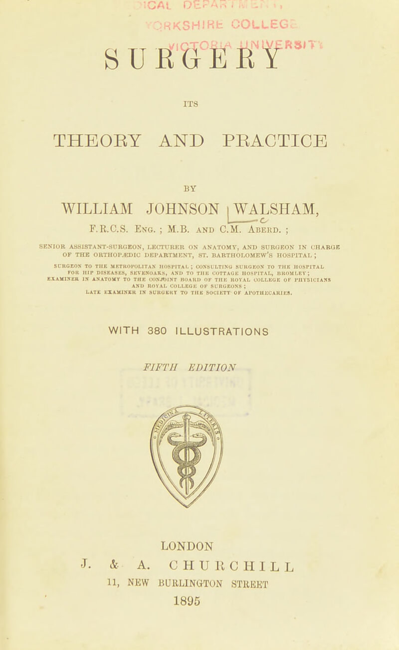 ;.:RKSH)Kh COLLEG RSIT ITS THEOKY AND PRACTICE BY WILLIAM JOHNSON ‘ LSHAM, F.R.C.S. Eng. ; M.B. and C.M. Abekd. ; SENIOR ASSISTANT-SURGEON, LECTURER ON ANATOMY, AND SURGEON IN CHARGE OF THE ORTHOPAEDIC DEPARTMENT, ST. BARTHOLOMEW’S HOSPITAL ; SCRCEON TO THE METUOFOLITAX HOSPITAL; CONSULTING SURGEON TO THE HOSPITAL FOR HIP DISEASES, SEVKNOAR.S, AND TO THE COTTAGE UOSI'ITAL, ItKOMLEV; EXAMINER IN ANATOMY TO THE CONJOINT HOARD OF THE KOVAL COLLEGE OF PHYSICIANS AND ROYAL COLLEGE OF SURGEONS; LATE EXAMINER IN SURGERY TO THE SOCIETY OF APOTHECARIES. WITH 380 ILLUSTRATIONS FIFTH EDITION LONDON & A. C H U li C H I L L 11, NEW BUllLINGTON STREET J