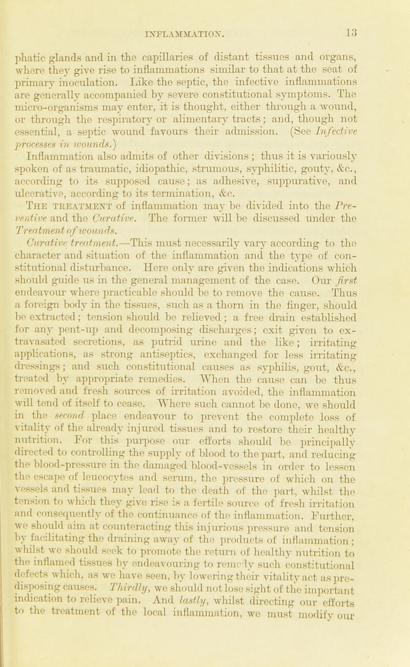 lihatic glands and in the capillaries of distant tissues and organs, where they give rise to inflammations similar to that at the seat of inimary inoculation. Like the septic, the infective inflammations are generally accompanied by severe constitutional symptoms. The micro-organisms may enter, it is thought, either through a wound, or through the respiratory or alimentary tracts; and, though not essential, a septic wound favoiu's their achnission. (See Infective processes in ivounds.) Inflammation also admits of other divisions ; thus it is variously spoken of as traumatic, idiopathic, strimious, s;\q)hilitic, gouty, &c., according to its sujiposed cause; as adhesive, suppcu-ative, and ulcerative, according to its termination, &c. The teeatmext of inflammation may he divided into the Pre¬ ventive and the Curative. The fonner will l)e discussed under the Treatment of wounds. Curative, treatment.—This must necessarily vary according to the character and .situation of the inflammation and the ty2')e of con¬ stitutional disturbance. Here only are given the indications which shmild guide us in the general management of the case. Oim first endeavoiu- where practicable should he to remove the cause. Thus a foreign body in the tissues, such as a thorn in the Anger, .should he exti'acted; ten.sion should be relieved; a free drain established for any pent-up and decomposing discharges; exit given to ex- travasated secretions, as putrid urine and the like; initating ai)plications, as strong antiseptics, exchanged for less mitating dressings; and such constitutional causes as sj^jhilis, gout, &c., treated by appro2)iiate remedies. ^^Tien the cause cair he thus removed and fre.sh som-ces of u-ritation avoided, the inflammation will tend of itself to cease. Where such cannot he done, we should in the serond jflace endeavour to prevent the complete loss of vitality of the ah-eady injm-cd tissues and to restore their healthy nutrition. For this puiimse our efforts should he ijiincijially (hrected to controlling the supifly of blood to the part, and reducing the blood-pressure in the damaged blood-vessels in f)rder to lessen tlie cscajie of leucocytes and serum, the 2)ressuro of which on the vessels and tissues may load to the death of the part, whilst the tension to wliich they give rise is a fei-tile source of fresh iriitation and conscfpiently of the continuance of the inflammation. Further, we should aim at counteracting this injurious jiressure and tension by facilitating the draining away of the products of inflammation ; whilst we should seek to promote the return of healthy nutrition to the inflamed ti.ssues by endeavouring to remedy such constitutional defects which, as we have seen, by lowering tlieir vitality act as pre¬ disposing c.auses. Thirdly, wo should not lose sight of tlie important indication to relieve pain. And lastly, wliilst directing our efforts to the treatment of the local inflammation, wo must modify our