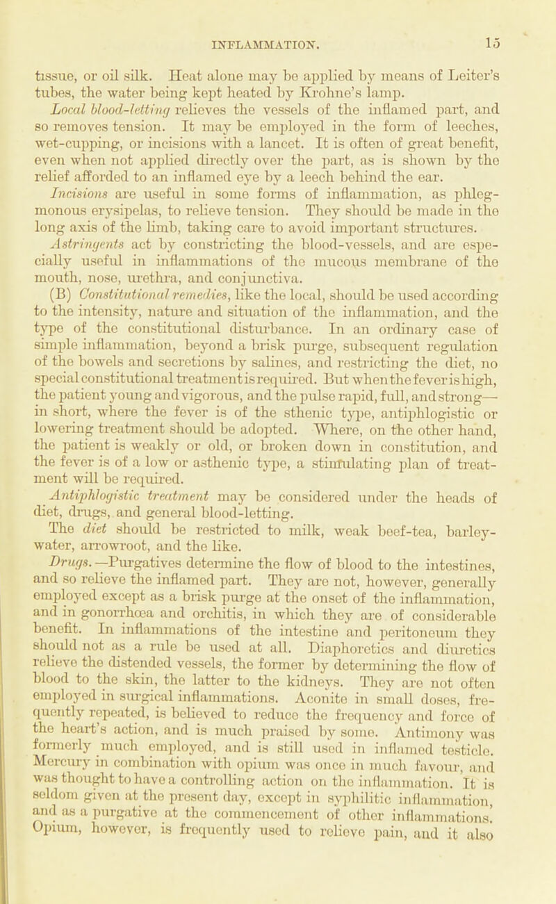 tissue, or oil silk. Heat alone may be applied by means of Leiter’s tubes, the water being kept heated by Krohno’s lamp. Loral blood-letting relieves the vessels of the inflamed part, and so removes tension. It may be emjjloj^ed in the form of leeches, wet-cupping, or incisions with a lancet. It is often of great benefit, even when not applied dii-ectly over the part, as is shown by the relief afforded to an inflamed eye by a leech behind the ear. Incisions are useful in some foims of inflammation, as phleg¬ monous erysipelas, to relieve tension. They should be made in the long axis of the limb, taking care to avoid important structxu'os. Astringents act by constiicting the lilood-vessels, and are espe¬ cially useful in inflammations of the mucous membrane of the mouth, nose, muthra, and conjunctiva. (B) Constitutional remedies, like the local, shoidd be used according to the intensity, nature and situation of the inflammation, and the type of the constitutional distuihance. In an ordinary case of simple inflammation, beyond a brisk piu'ge, subsequent regulation of the bowels and secretions by salines, and restricting the diet, no special constitutional ti’eatmentis required. But when thefeveris high, the patient young and vigorous, and the pulse rapid, full, and strong— in short, where the fever is of the sthenic tjqie, antqihlogistic or lowering treatment should be adopted. Where, on the other hand, the patient is weakly or old, or broken down in constitution, and the fever is of a low or asthenic tjqic, a stiuTulating i)lan of treat¬ ment will be required. Antiphlogistic treatment may be considered under the heads of diet, di-ugs, and general blood-letting. The diet should be restricted to milk, weak beef-tea, barley- water, aiTowroot, and the like. Drugs. —Pm-gatives determine the flow of blood to the intestines, and so I'elieve the inflamed part. They are not, however, generally employed except as a brisk purge at the onset of the inflammation, and in gonoiThooa and orchitis, in wliich they are of considerable benefit. In inflammations of the intestine and peritoneum they should not as a rule be used at all. Diaphoretics and diuretics reheve the distended vessels, the former by determining the flow of blood to the skin, the latter to the kidneys. They are not often employed in sm-gical inflammations. Aconite in small doses, fre¬ quently repeated, is believed to reduce the frequency and force of the heari’s action, and is much praised by some. Antimony was fonnorly miuib employed, and is still used in inflamed testicle. Merciu'y in combination with opium was once in much favour, axul was thought to have a controlling action on the inflammation. It is seldom given at the present day, oxccid in syiihilitic inflammation, ami as a purgative at the commencement of otlior infliimmations.’ Opium, however, is frequently used to relievo pain, and it also