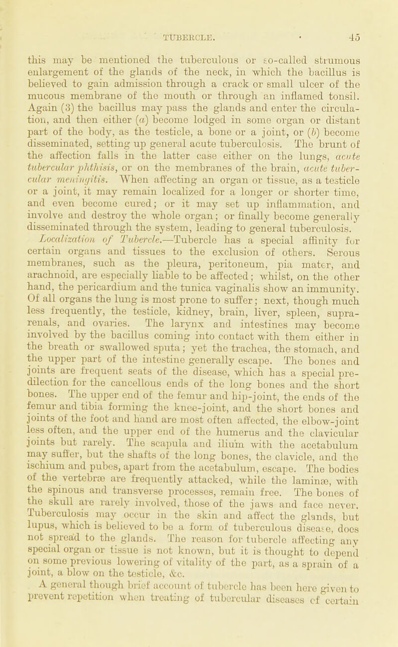 this may be mentioned the tuberculous or so-called strumous enlargement of the glands of the neck, in -which the bacillus is believed to gain admission through a crack or small ulcer of the mucous membrane of the mouth or through an inflamed tonsil. Again (3) the bacillus may jjass the glands and enter the circula¬ tion, and then either (a) become lodged in some organ or distant liart of the body, as the testicle, a bone or a joint, or (b) become disseminated, setting up general acute tuberculosis. The brunt of the affection falls in the latter case either on the lungs, ac«fe tubercular phthisis, or on the membranes of the brain, acute tuber¬ cular meniiujitis. When affecting an organ or tissue, as a testicle or a joint, it may remain localized for a longer or shorter time, and even become cui-ed; or it may set up inflammation, and involve and destroy the whole organ; or finally become generally disseminated through the system, leading to general tuberculosis. Localization of Tubercle.—Tubercle has a special affinity for certain organs and tissues to the exclusion of others. Serous membranes, such as the pleura, peritoneum, pia mater, and arachnoid, are especially liable to be affected; whilst, on the other- hand, the pericardium and the tunica vaginalis show an immunit}'. Of all organs the lung is most prone to suffer; next, though much less frequently, the testicle, kidney, brain, liver, spleen, supra- reuals, and ovaries. The larynx and intestines may become involved by the bacillus coming into contact with them either in the breath or swallowed sputa; yet the trachea, the stomach, and the upper part of the intestine generally escape. The bones and joints are frequent seats of the disease, which has a special lu'c- dilection for the cancellous ends of the long bones and the short bones. The upper end of the femur and hip-joint, the ends of the femur' and tibia forming the knee-joint, and the short bones and joints of the foot and hand are most often affected, the elbow-joirrt less often, and the upper end of the humerus and the clavicular joints but rarely. The scapula and ilium with the acetabulum may sufter, brrt the shafts of the long borres, the clavicle, and the ischium and pubes, apart from the acetabulum, escape. The bodies of the vertebrae are frequently attacked, -while the laminar, with the sprnous and transverse processes, remain free. The bones of the skull are rarely iirvolved, those of the jaws and face never. Tuberculosis may occirr in the skin and affect the glands, but lirpus, which is believed to be a form of tuberculous disease, does not spread to the glands. The reason for tubercle affecting any special organ or tissue is not known, but it is thought to depend on some previous lowering of vitality of the part, as a sprain of a joint, a blow on the testicle, ikc. A general though lu'ief account of tubercle has been here given to prevent repetition when treating of tubercular diseases ef certain