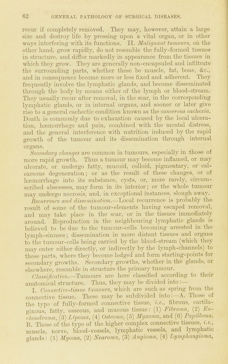 recur if completely removed. They may, however, attain a large size and destroy life by pressing upon a vital organ, or in other ways interfering with its functions. II. Malignant tumours, oh the other hand, grow rapidlj% do not resemble the fully-formed tissues in structure, and diSer markedly in appearance from the tissues in which they grow. They are generally non-encapsuled and infiltrate the surrounding parts, whether these he muscle, fat, bone, &c., and in consequence become more or less fixed and adherent. They frequently involve the ljunphatic glands, and become disseminated through the body by means either of the lymph or blood-stream. They usually recur after removal, in the soar, in the corresponding lymphatic glands, or in internal organs, and sooner or later give rise to a general cachectic condition known as the cancerous cachexia. Death is commonly due to exhaustion caused by the local ulcera¬ tion, lunmorrhage and pain, combined with the mental distress, and the general interference with nutrition induced by the rapid growth of the tumour and its dissemination tlmough internal organs. Secondary changes are common in tumours, e.specially in those of more rapid growth. Thus a tumour may become inflamed, or may ulcerate, or undergo fatty, mucoid, colloid, pigmentary, or cal¬ careous degeneration; or as the result of these changes, or of hfemorrhage into its substance, cysts, or, more rarely, cu'cum- scribed abscesses, may form in its interior; or the whole tumour may undergo necrosis, and, in exceptional instances, slough away. Recurrence and dissemination.—Local recurrence is probably the result of some of the tumour-elements having escaped removal, and may take place in the scar, or in the tissues immediately aroimd. Eeproduction in the neighboiuing lymphatic glands is believed to be due to the tumour-cells becoming arrested in the lymph-sinuses; dissemination in more distant tissues and organs to the tumour-cells being carried by the blood-stream (which they may enter either directly, or indirectly by the l3unph-channels) to these parts, where they become lodged and form starting-pomts for secondary growths. Secondary growths, whether in the glands, or elsewhere, resemble in structime the primary tumour. Classification.—-'Ywaiova's are here classified according to their anatomical structm-e. Thus, they may be divided into I. Connective-tissue tumours, which are such as spring from the connective tissue. These may be subdivided intoA. Those of the type of fully-formed connective tissue, i.e., fibrous, cartila¬ ginous, fatty, osseous, and mucous tissue: (1) Fibroma, (2) Fn- chondroma, (3) Lipoma, (4) Osteoma, (5) Myxoma, and (6) Papilloma. B. Those of the type of the higher complex connective tissues, i.e., muscle, nerve, blood-vessels, lymphatic vessels, and Ijmphatic glands: (1) Myoma, (2) Neuroma, (3) Angioma, (4) Lymphangioma,