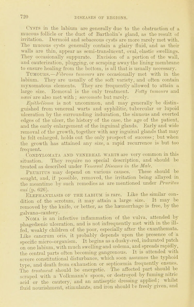 Cysts in the labium are generally due to the obstruction of a mucou.s folhcle or the duct of Bartholin’s gland, as the result of irritation. Dennoid and sebaceous cysts are more rarely met with. The mucous cysts generally contain a glairy fluid, and as their walls are thin, appear as semi-translucent, oval, elastic swellings. They oc^casionally suiipurate. Excision of a portion of the wall, and cauterization, plugging, or scrajimg away the lining membrane to enstu’e healing from the bottom, is all that is usually necessary. Tumours.—Fibrous tumours are occasionally met with in the labium. They are usually of the soft varietj, and often contain myxomatous elements. They are frequently allowed to attain a largo size. Eemoval is the only treatment. Fatty tumours and ticevi are also met with ; sarcomata but rarely. Epithelioma is not uncommon, and may generally be distin¬ guished from venereal warts and syphilitic, tubercular or lupoid ulceration by the siu'roiuicbng induration, the sinuous and everted edges of the ulcer, the history of the case, the age of the patient, and the early enlargement of the inguinal glands. Early and wide removal of the growth, together with any inguinal glands that maj'^ be felt enlarged, holds out the oidy prospect of success; but when the growth has attained any size, a rapid reciuTence is but too frequeut. CONDYLOM.ATA AND VENEREAL WARTS are very common in this situiition. They require no special description, and should be treated as described under Venereal Fiseases in the Male. Pruritus may depend on various causes. These should be sought, and, if possible, removed, the mitation being allayed in the meantime by such remedies as are mentioned under Fruritus ani (p. 626). Elephantiasis of the labium is rare. Lilce the similar con¬ dition of the scrotum, it may attain a large size. It may be removed by the knife, or better, as the hiemorrhage is free, by the galvano-cautery. Noma is an infective inflammation of the vulva, attended by phagedienic ulceration, and is not mfrequently met with in the ill- fed, weakly childi’en of the poor, especially aftoi' the exanthemata. Like cancrum oris, it probably depends upon the presence of a specific micro-organism. It begins as a dusky-red, indiuatod jiatch on one labium, with much swelling and oedema, and spreads rapidly, the central parts often becoming gangrenous. It is attended with severe constitutional distiu’bance, which soon assumes the typhoid type, and death from exhaustion or se^iticvemia fre<piently ensues. The treatment should be energetic. The affected part shoidd bo scraped with a Volkmann’s spoon, or destroyed by fuming nitiic acid or the cautery, and an antiseptic dressing applied; whdst fluid nourishment, stimidauts, and fron shoidd le fr'eely given, and