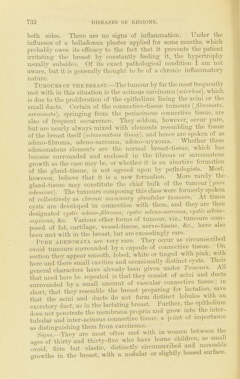 both sides. There are no signs of inflammation. Under the influence of a belladonna plaster applied for some months, which probably owes its efficacy to the fact that it prevents the patient irritating the breast by constantly feeling it, the hyiiertrophy usually suhsidei. Of its exact pathological comhtion I am not aware, hut it is generally thought to ho of a chronic inflammatory nature. Tumours of the breast.—The tumoiu' by far the most frequently met with in this situation is the acinous carcinoma (sebr/ats), which is due to the proliferation of the epithelium lining the acini or the small ducts. Certain of the connective-tissue tumours (^fibromata, sarcomata), springing from the periacinous connective tissue, are also of frequent occui'rence. They seldom, however, occur pure, but are nearly always mixed with elements resemhhng the tissue of the breast itseK [adeaomaious tissue), and hence are spoken of as adeuo-fihroma, adeno-sarcoma, adeno-myxoma. Whether these adenomatous elements are the normal breast-tissue, which has become surrounded and enclosed in the fibrous or sarcomatous growth as the case may be, or whether it is an abortive fonnation of the gland-tissue, is not agreed upon by pathologists. Most, however, believe that it is a new formation. More laiely the . gland-tissue may constitute the chief bulk of the tmnour (pure adenoma). The tumours composing this class were formerly spoken of collectively as chronic mammary glandular tumours. At times cysts are developed in connection with them, and they are then designated cystic adeno-fihromu, cystic adeno-sarcoma, cystic adeno- myxoma, &c. Various other forms of tumour, viz., tumours com¬ posed of fat, cartilage, vessel-tissue, nerve-tissue, &c., have also been met with in the breast, but are exceedingly rare. Pure adenomata are very rare. They occur as circumscrihed ovoid tumoui-s surrounded hy a capsule of connective tissue. On section they appear smooth, lobed, white or tinged with pink, with here and there small cavities and occasionally distinct cysts. general characters have already been given under Tumours. All that need here be repeated is that they consist of aciiii and ducts surrounded by a small amount of vascular connective tissue; iii short, that they resemhle the hreast preparing for lactation, save that the acini and ducts do not form cbstinct lobules with an excretory duct, as in the lactating hreast. Pm-ther, the epithelium does not penetrate the membrana propria and grow into the intei- tiibular and inter-acinous connective tissue, a point of importance as distinguishing them from carcinoma. Sians —They are most often mot with in women between the ages of thirty and thirty-tivo who have borne childi'en, as small ovoid, firm but elastic, distinctly circumscribed and moveable orowths in the breast, with a nodular or slightly hossed sui-face. O